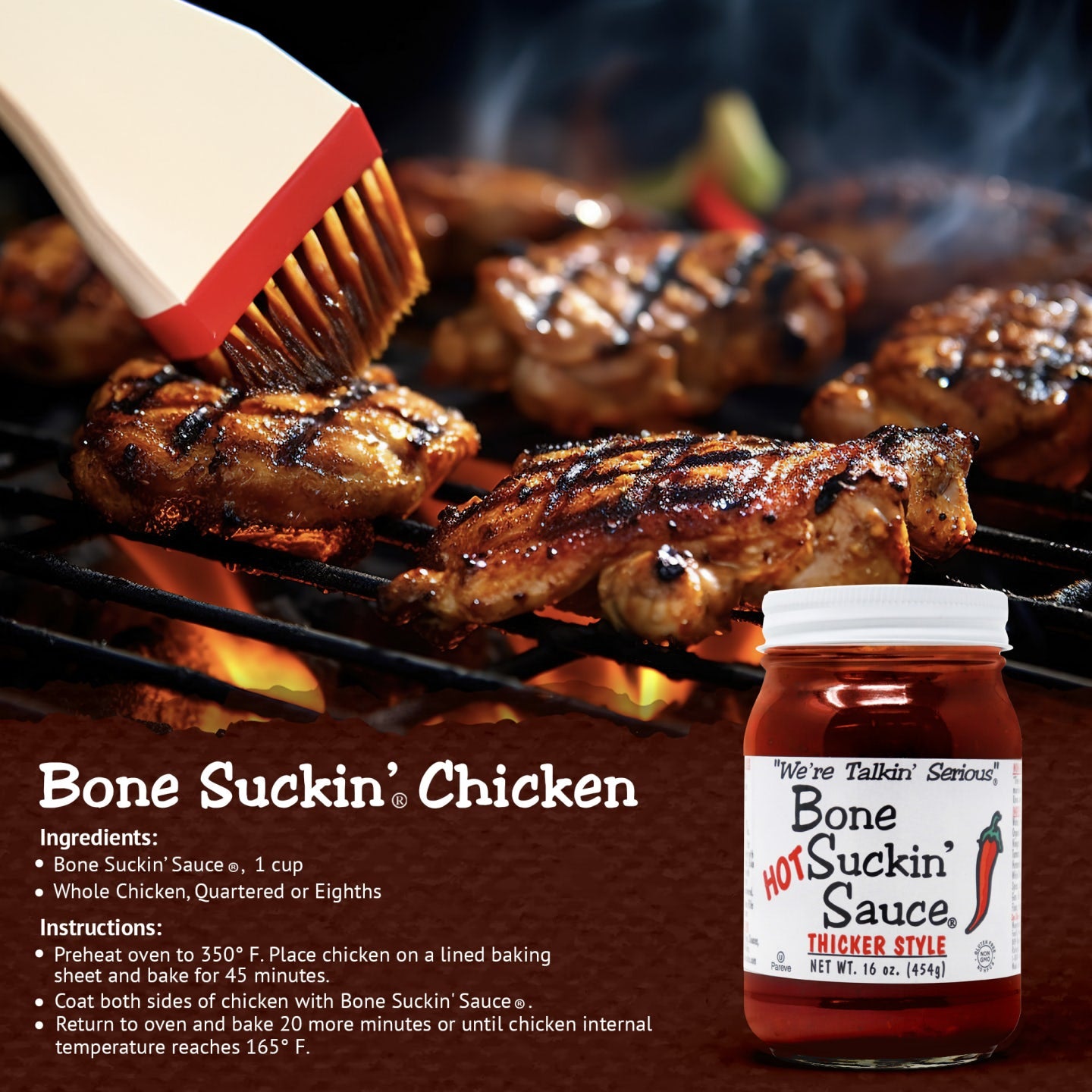 Bone Suckin’® Chicken Recipe | Bone Suckin' Sauce®, 1 cup, Whole Chicken, quartered or eighths. Instructions: Preheat oven to 350 degrees. Place chicken on a lined baking sheet and bake for 45 minutes. Coat both sides of chicken with Bone Suckin Sauce. Return to oven and bake 20 more minutes or until chicken internal temp reaches 165°F.