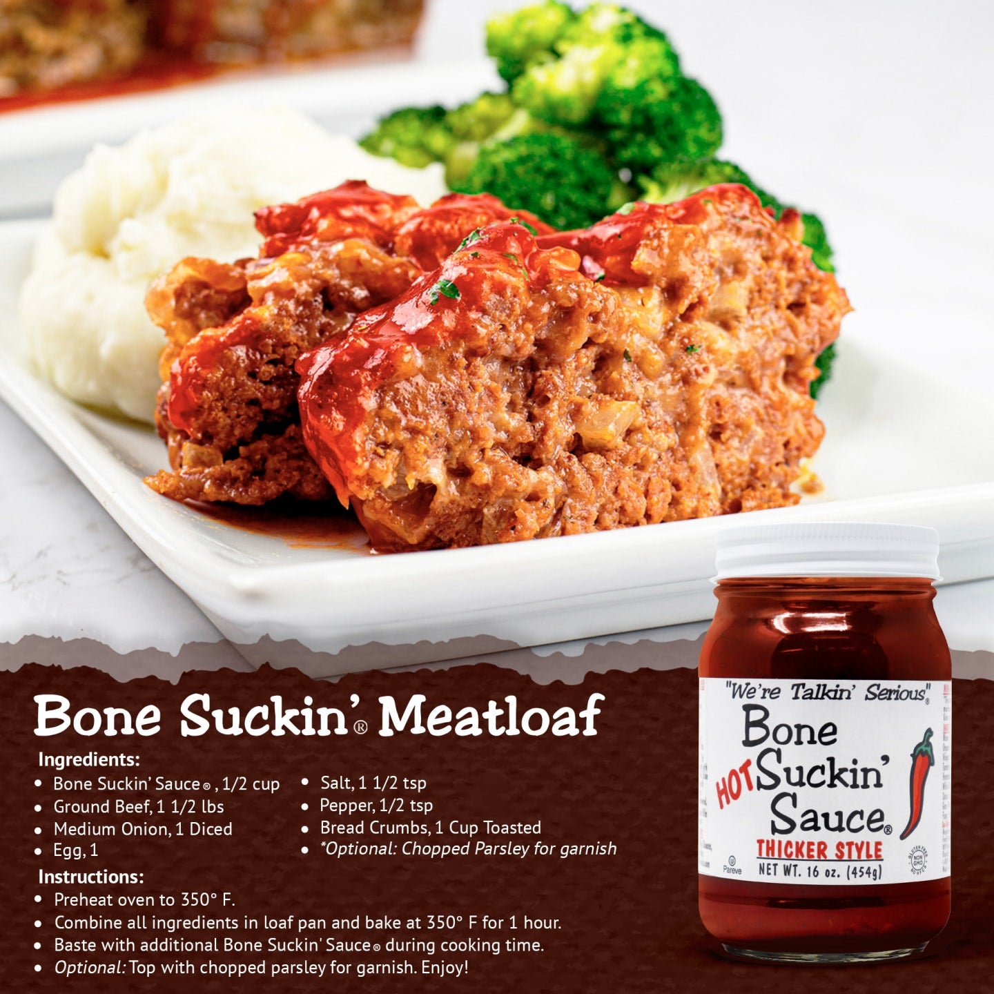 Bone Suckin' Meatloaf. Ingredients: Bone Suckin' Sauce, 1/2 cup. Ground beef, 1.5 lbs. Medium onion, 1 diced. Egg, 1. Salt, 1.5 tsp. pepper, 1.5 tsp. Bread crumbs, 1 cup toasted. Instructions: Preheat oven to 350 F. Combine all ingredients in loaf pan and bake at 350 F for 1 hour. Baste with additional Bone Suckin' Sauce during cooking time.