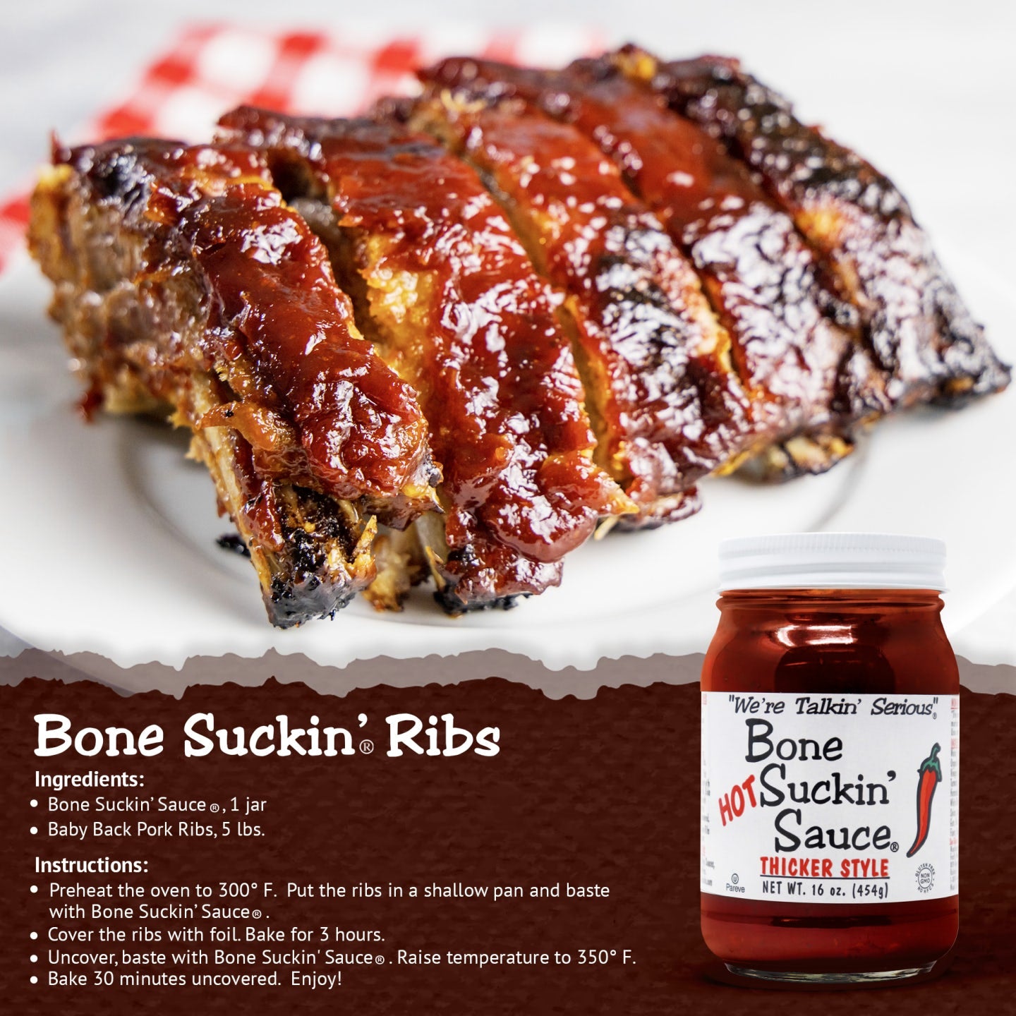 Bone Suckin’® Ribs Recipe | Bone Suckin' Sauce®, 1 jar Baby Back Pork Ribs, 5 lbs. Preheat oven to 300 degrees. Put ribs in shallow pan and baste with sauce. Cover ribs with foil. Bake 3 hours. Uncover, baste with Sauce. Raise temperature to 350 degrees. Bake 30 minutes uncovered.