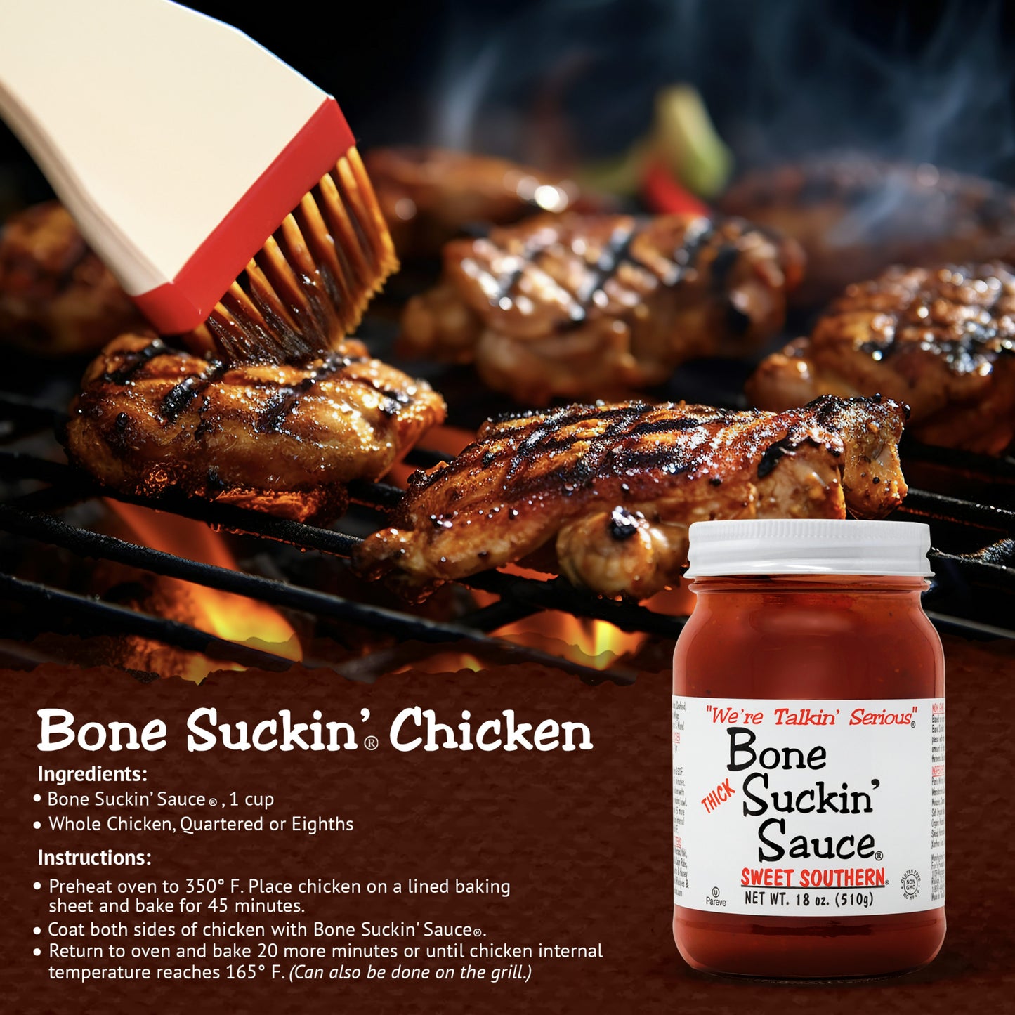 Bone Suckin’® Chicken Recipe | Bone Suckin' Sauce®, 1 cup, Whole Chicken, quartered or eighths. Instructions: Preheat oven to 350 degrees. Place chicken on a lined baking sheet and bake for 45 minutes. Coat both sides of chicken with Bone Suckin Sauce. Return to oven and bake 20 more minutes or until chicken internal temp reaches 165°F.