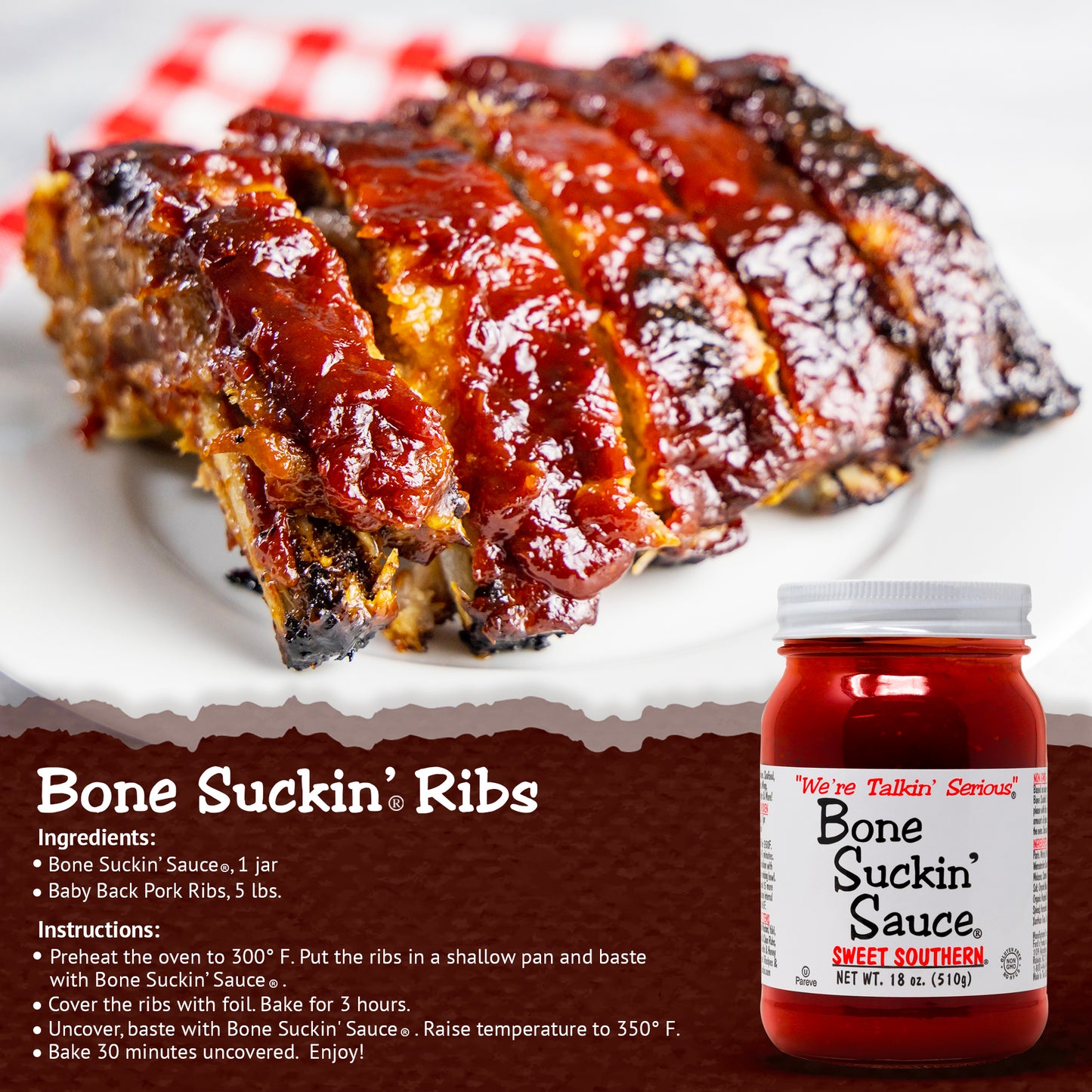 Bone Suckin'® Ribs
Ingredients:
Bone Suckin' Sauce®, 1 Jar
Baby Back Pork Ribs, 5 lbs.
Instructions:
Preheat oven to 300°F. Put ribs in shallow pan and baste with Bone Suckin' Sauce®.
Cover ribs with foil. Bake for 3 hours.
Uncover, baste with Bone Suckin' Sauce®. Raise Temperature to 350°F.
Bake 30 Minutes uncovered. Enjoy!