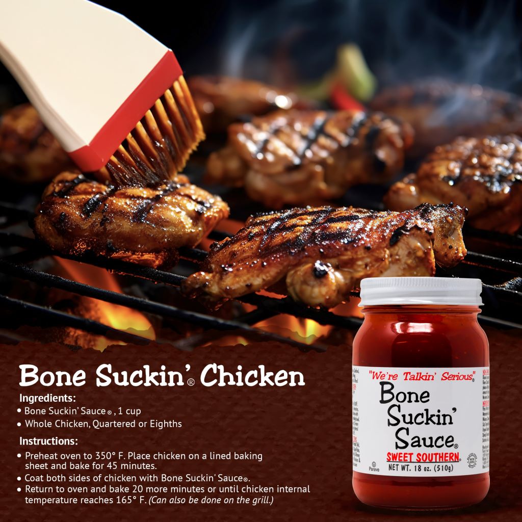 Bone Suckin’® Chicken Bone Suckin' Sauce® Sweet Southern®, 1 cup Chicken, 1 quartered Preheat oven to 350 degrees. Pour Bone Suckin' Sauce® over chicken. Cover and bake 45 minutes. Uncover and bake 30 more minutes or until done.