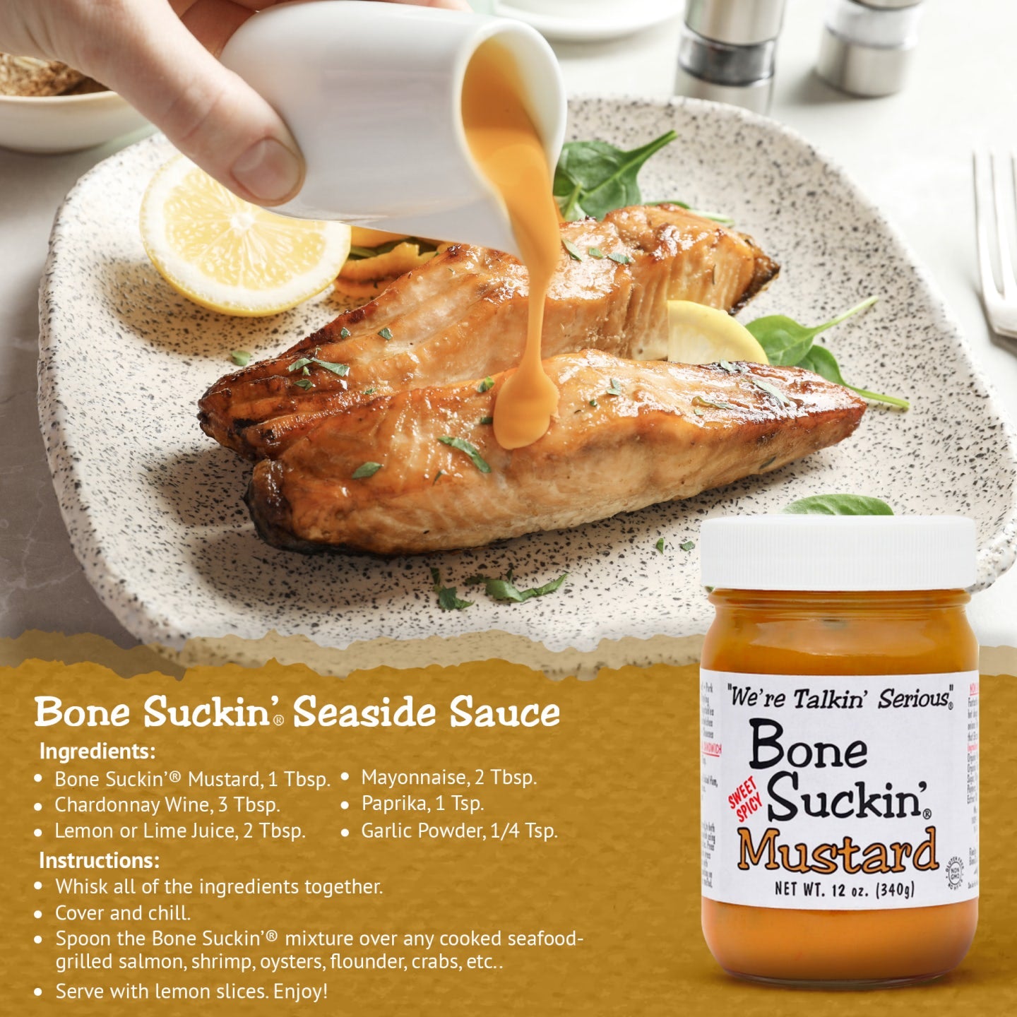 Bone Suckin’® Seaside Sauce Recipe  Ingredients  Bone Suckin’® Mustard, 1 Tbsp. Chardonnay Wine, 3 Tbsp. Lemon or Lime juice, 2 Tbsp. Mayonnaise, 2 Tbsp. Paprika, 1 Tsp. Garlic Powder, 1/4 Tsp. Instructions  Whisk together. Cover and chill. Spoon over any cooked seafood- grilled salmon, shrimp, oysters, flounder, crabs, etc.. Serve with lemon slices.