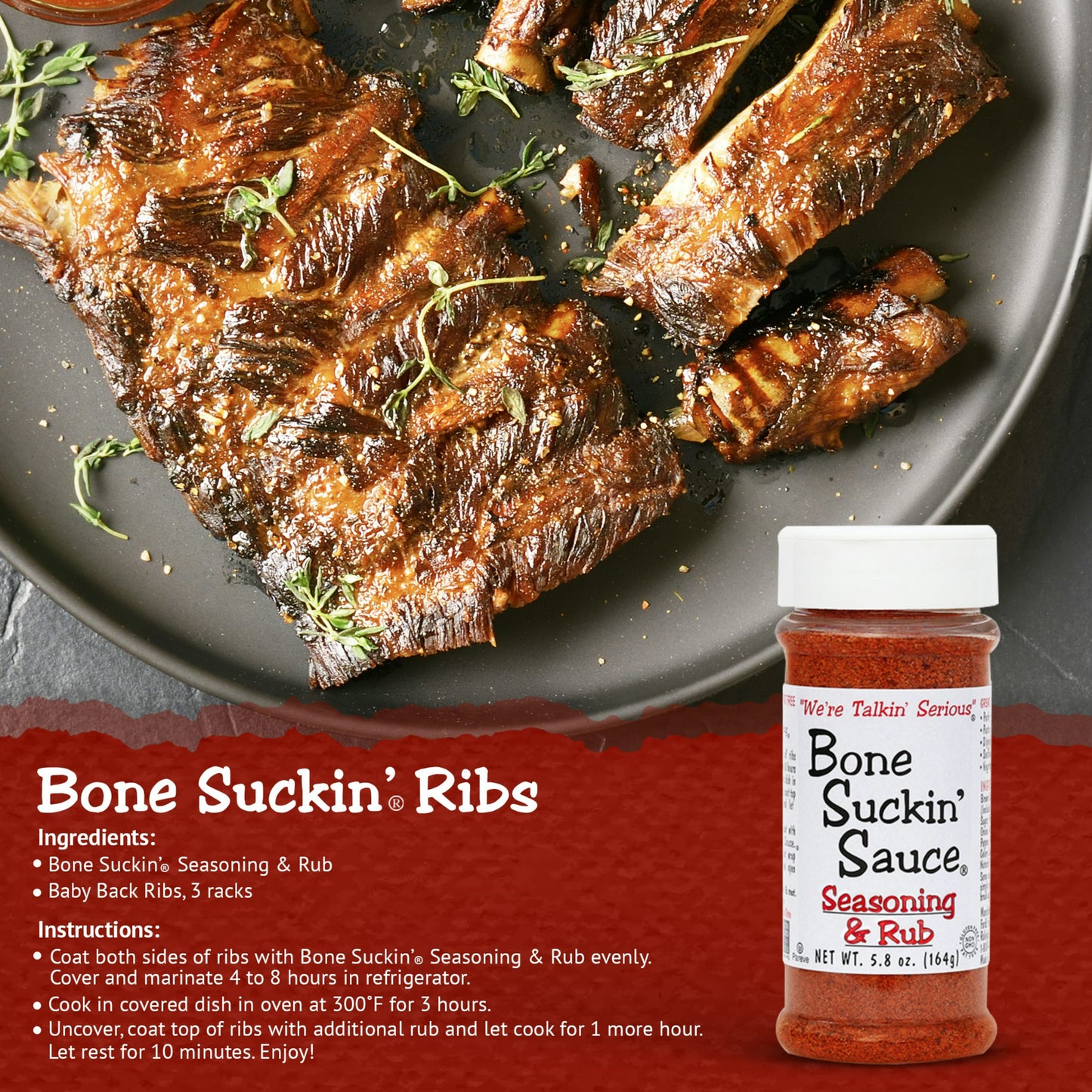 Bone Suckin Ribs Recipe. Ingredients: Bone Suckin Seasoning & Rub. Baby back ribs, 3 racks. Instructions: Coat both sides of ribs with Bone Suckin Seasoning evenly. Cover and marinate 4 to 8 hours in refrigerator. Cook in covered dish in oven at 300 F for 3 hours. Uncover, coat top of ribs with additional rub and let cook for 1 more hour. Let rest for 10 minutes. Enjoy!