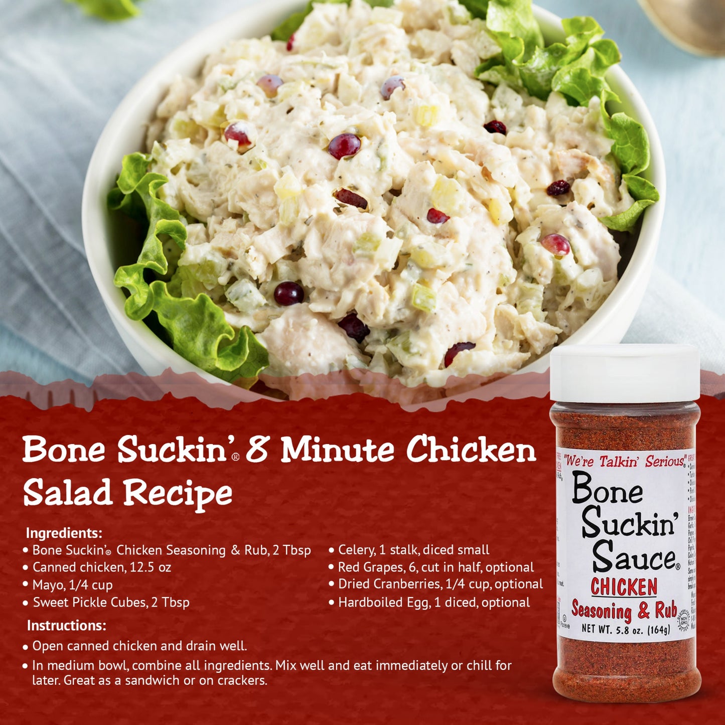 Bone Suckin 8 Minute Chicken Salad Recipe. Ingredients: Bone Suckin Chicken Seasoning, 2 tbsp. Canned chicken, 12.5 oz. Mayo, 1/4 cup. Sweet pickle cubes, 2 tbsp, celery, 1 stalk, diced small, red grapes, 6 cut in half, optional. Dried cranberries, 1/4 cup, optional. Hardboiled egg, 1 diced, optional. Instructions: Open canned chicken and drain well. In medium bowl, combine all ingredients. Mix well and eat immediately or chill for later. Great as a sandwich or on crackers.
