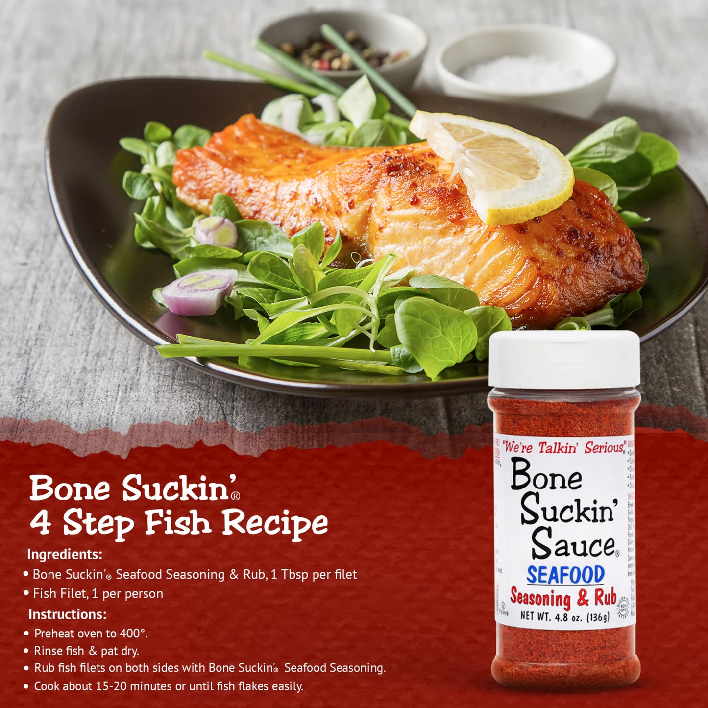 Bone Suckin' 4 Step Fish Filets Recipe. Ingredients: Bone Suckin' Seafood Seasoning & Rub, 1 tbsp per filet. Fish filet, 1 per person. Instructions: Preheat oven to 400. Rinse fish & pat dry. Rub fish filets on both sides with Bone Suckin' Seafood Seasoning. Cook about 15-20 minutes or until fish flakes easily.