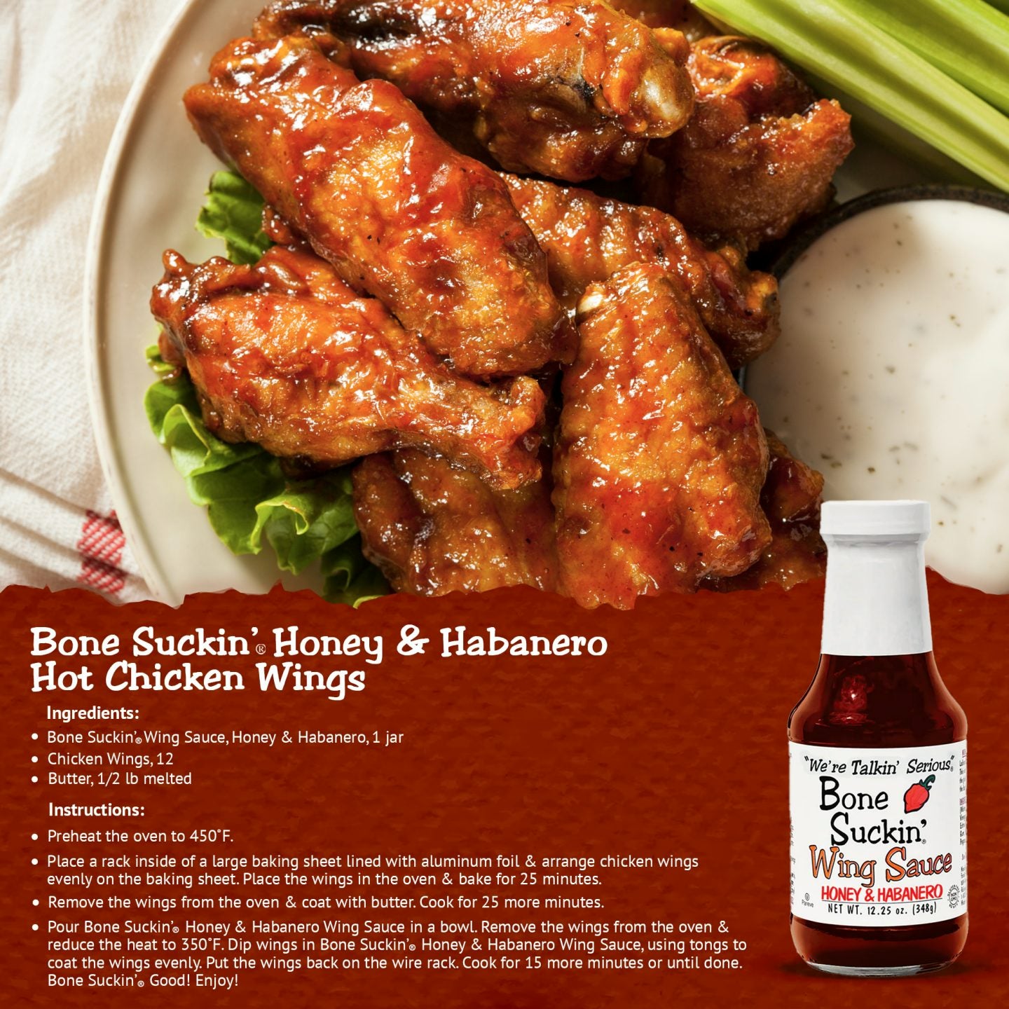 Bon Suckin' Honey & Habanero Hot Chicken Wings. Ingredients: Bone Suckin' Honey & Habanero Wing Sauce, 1 jar. 12 chicken wings. 1/2 lb melted butter. Instructions: Preheat oven to 450. Place a rack inside of a large baking sheet lined with foil. Arrange wings. Bake for 25 minutes. Remove wings and coat with butter. Cook 25 more minutes. Pour Bone Suckin' Honey & Habanero Wing Sauce in a bowl. Remove wings from oven and reduce heat to 350. Coat wings in sauce. Cook 15 more minutes