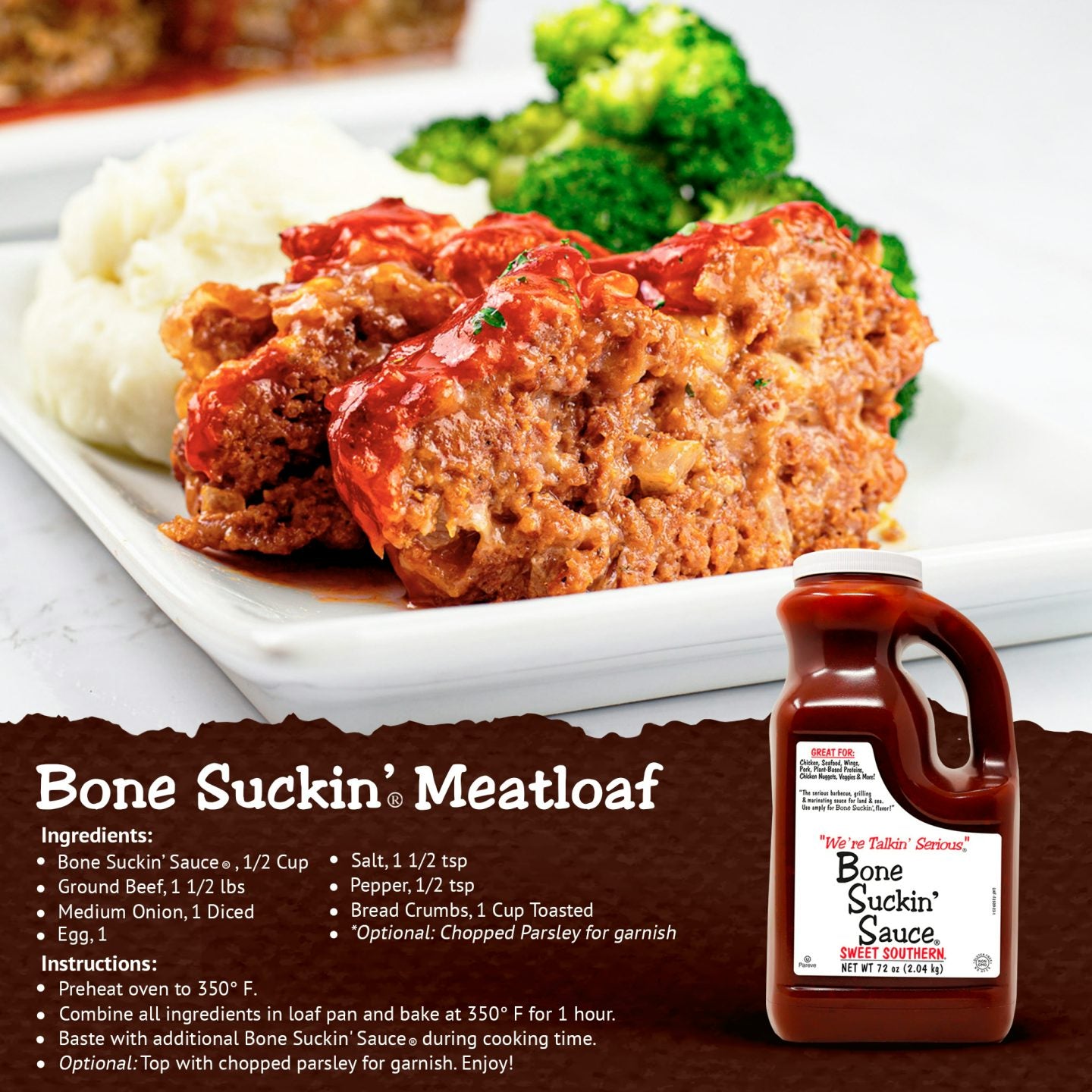 Bone Suckin' Meatloaf Recipe. Ingredients: Bone Suckin' Sauce, 1/2 cup, ground beef, 1 1/2 lbs, 1 diced medium onion, 1 egg, 1.5 tsp salt, 1/2 tsp pepper, 1 cup toasted bread crumbs, optional: chopped parsley for garnish. Instructions: Preheat oven to 350F. Combine all ingredients in loaf pan and bake at 350F for 1 hour. Baste with additional Bone Suckin' Sauce during cooking time. Optional: top with chopped parsley for garnish. Enjoy!