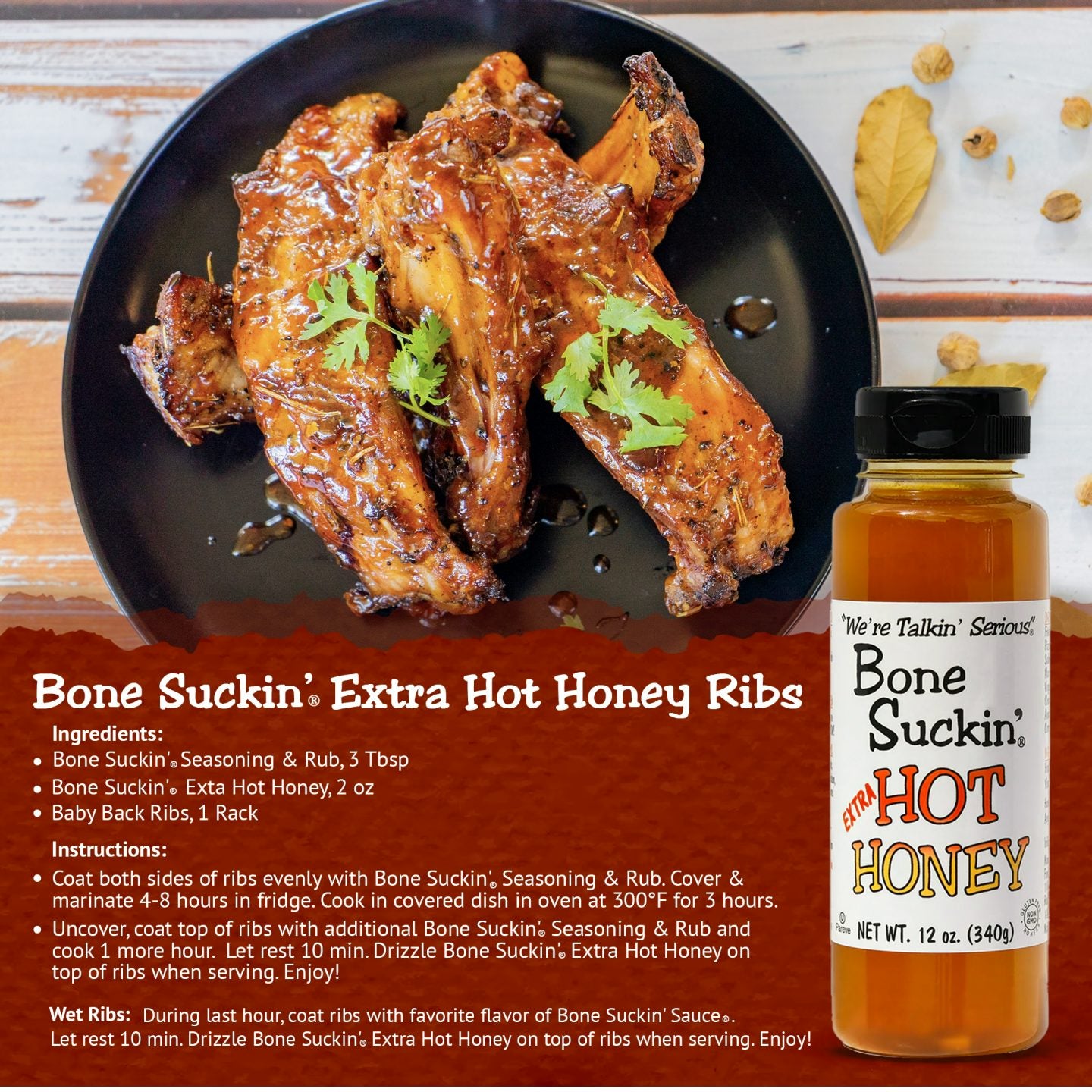Bone Suckin' Extra Hot Honey Ribs. Ingredients: Bone Suckin' Seasoning & Rub, 3 tbsp. Bone Suckin' Extra Hot Honey, 2 oz. Baby back ribs, 1 rack. Instructions: Coat both sides of ribs with Bone Suckin' Seasoning & Rub. Cover & marinate 4-8 hours in fridge. Cook in covered dish in oven at 300 for 3 hours. Uncover, coat top of ribs with additional Bone Suckin' Seasoning & Rub. Cook 1 more hour. Let rest 10 min. Drizzle Bone Suckin' Extra Hot Honey on top of ribs when serving. Enjoy!