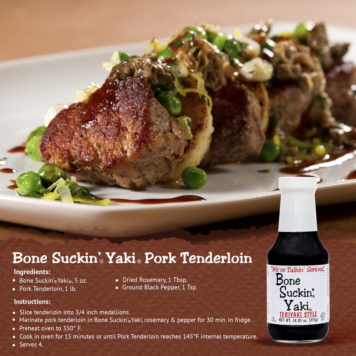 Bone Suckin' Yaki Pork Tenderloin Recipe. Ingredients: Bone Suckin' Yaki, 5 oz. Pork tenderloin, 1 lb. Dried Rosemary, 1 tbsp. Ground Black Pepper, 1 tsp. Instructions: Slice tenderloin into 3/4 inch medallions. Marinate pork tenderloin in Bone Suckin' Yaki, rosemary & pepper for 30 min. in fridge. Preheat oven to 350 F. Cook in oven for 15 minutes or until pork tenderloin reaches 145 F internal temperature. Serves. 4.