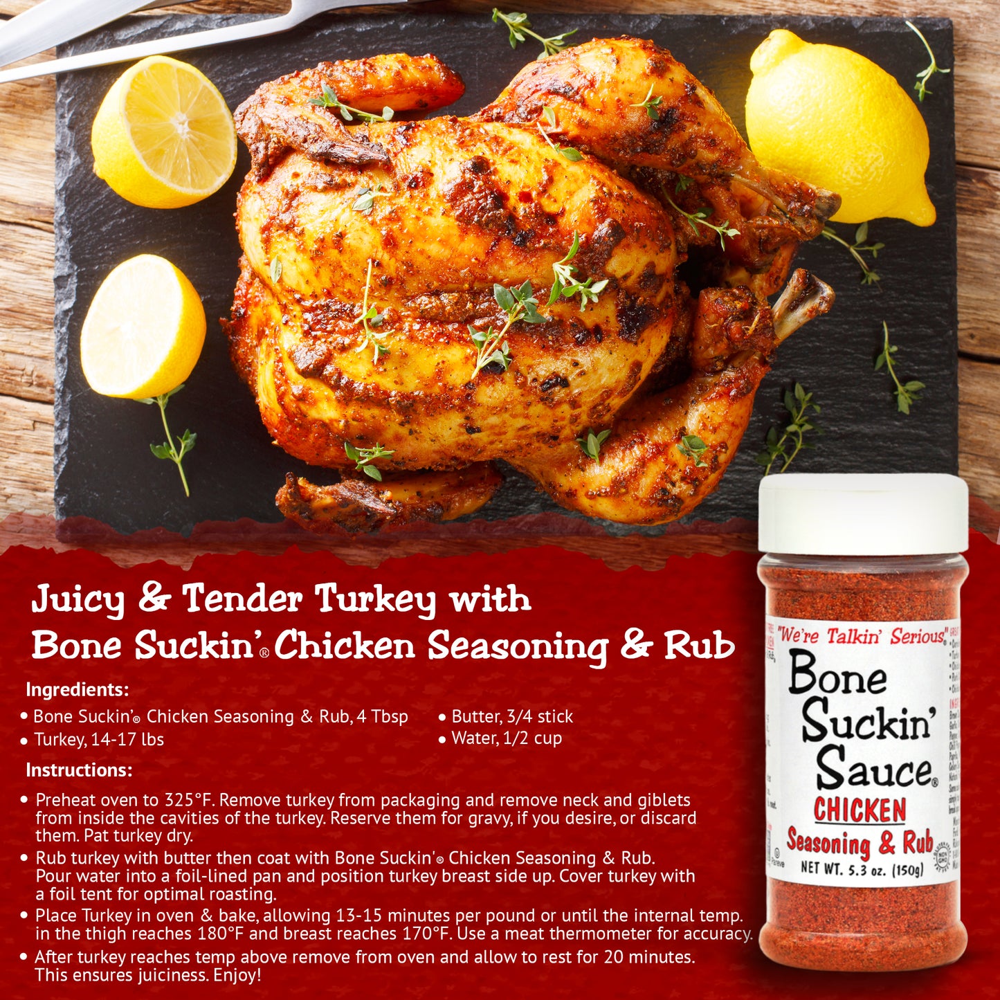 Bone Suckin' Chicken Seasoning & Rub. Juicy and Tender Turkey Recipe. Garlic and sage come to the forefront of our poultry blend. It's versatile enough to be used on anything.