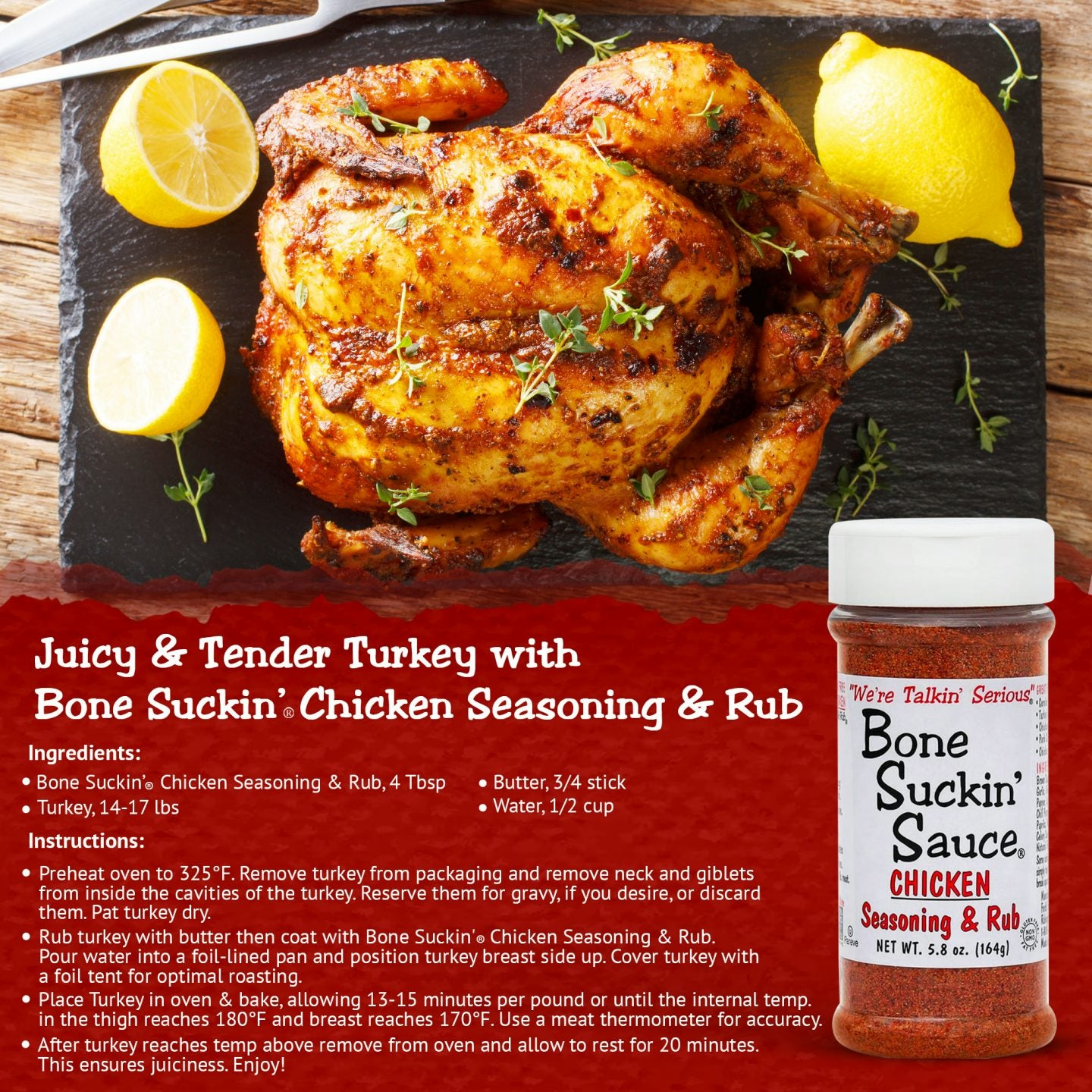 Juicy & Tender Turkey with Bone Suckin Seasoning & Rub. Recipe.  Ingredients: Bone Suckin' Chicken Seasoning & Rub, 4 Tbsp, Turkey, 14-17 lbs, Butter, 3/4 stick, Water, 1/2 cup. Instructions: Preheat oven to 325°F. Remove neck and giblets and pat turkey dry. Rub turkey with butter then coat with seasoning. Pour water into foil-lined pan and place turkey breast side up. Cover turkey with foil tent. Bake, allowing 13-15 minutes per pound. After turkey is done. Allow to rest for 20 minutes. 