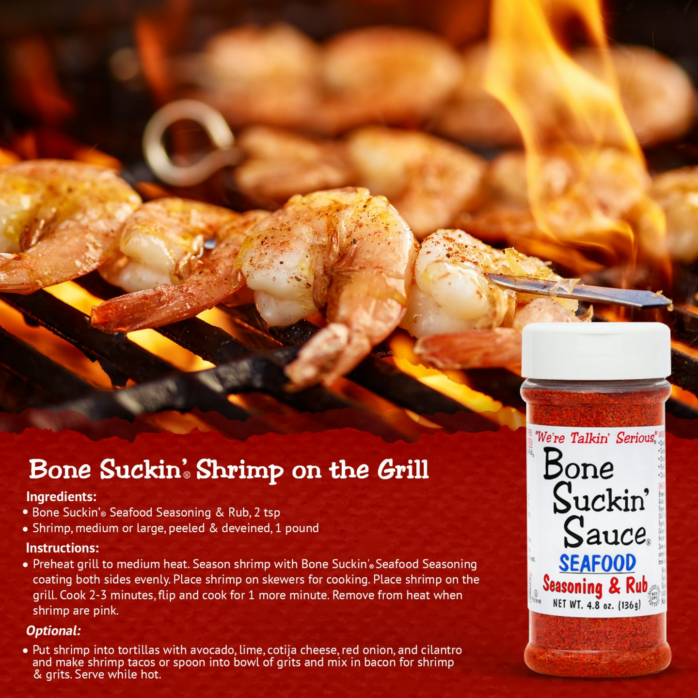 Bone Suckin' Shrimp on the Grill Recipe. Ingredients: Bone Suckin' Seafood Seasoning & Rub, 2 tsp, Shrimp, medium or large, peeled and deveined, 1 pound. Instructions: Preheat grill to medium heat. Season shrimp coating both sides evenly. Place shrimp on skewers for cooking. Place shrimp on grill. Cook 2-3 minutes, flip and cook for 1 more minute. Remove from heat when shrimp are pink. 