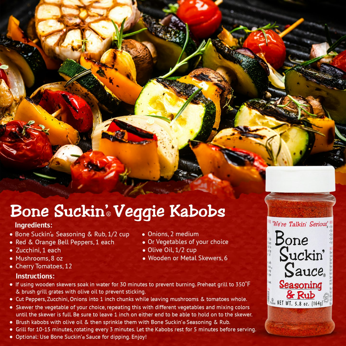 Bone Suckin' Veggie Kabobs Recipe.   Ingredients: Bone Suckin'Seasoning & Rub, 1/2 Cup,Red and Orange Bell Peppers, 1 each, Zucchini, 1, Mushrooms, 8 oz, Cherry Tomatoes, 12, Onion, 2 medium, Olive Oil, 1/2 cup, Skewers, 6.  Instructions: Preheat grill to 350°F and brush grates with olive oil. Cut veggies into 1" chunks leaving mushrooms and tomatoes whole. Skewer the vegetables. Brush kabobs with olive oil and then sprinkle with seasoning. Grill for 10-15 minutes, rotating every 3 minutes. 