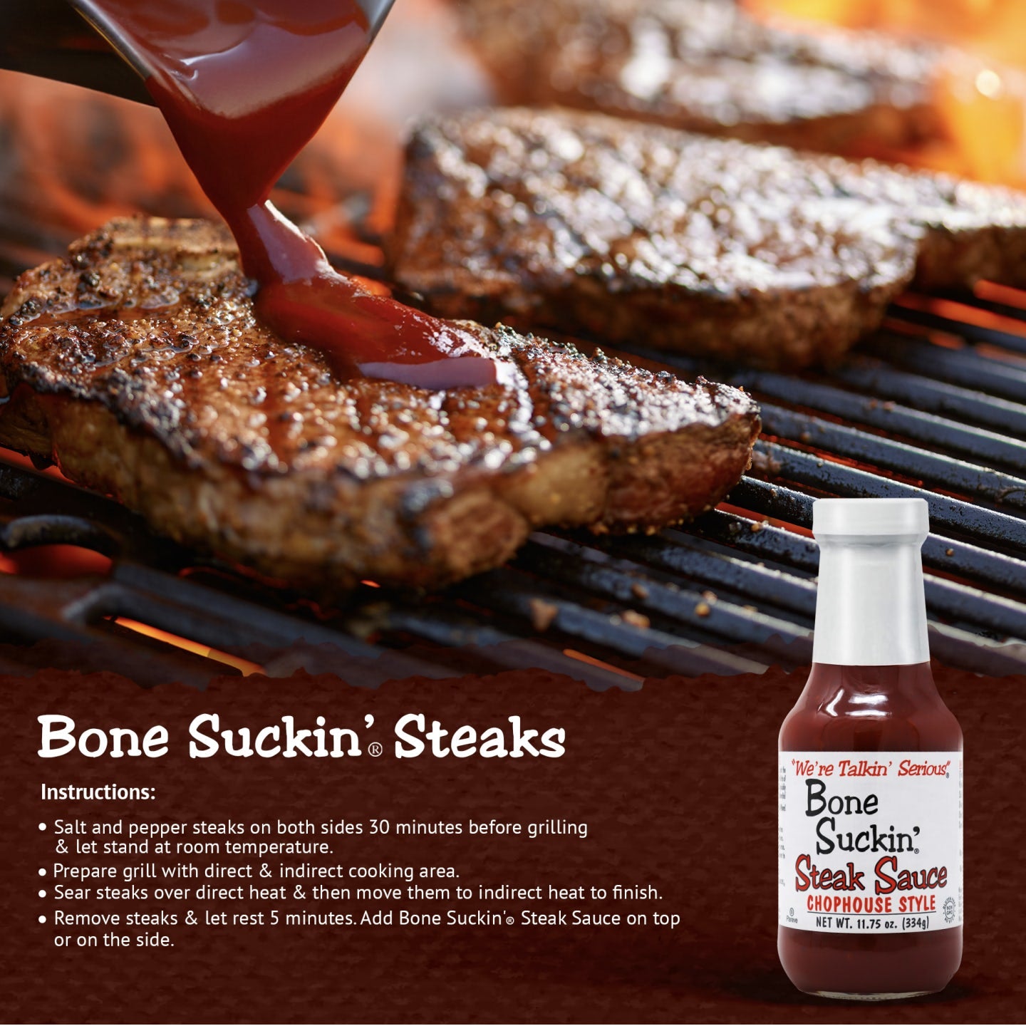 Bone Suckin' Steak Sauce, steak recipe. Salt and pepper steaks of choice on both sides 30 minutes before grilling and let stand at room temperature. Prepare grill with direct and indirect cooking area. Sear steaks over direct heat and them move them to indirect heat to finish.  Remove steaks  and let steaks rest for 5 minutes. Add Bone Suckin Steak Sauce on top or serve on the side.