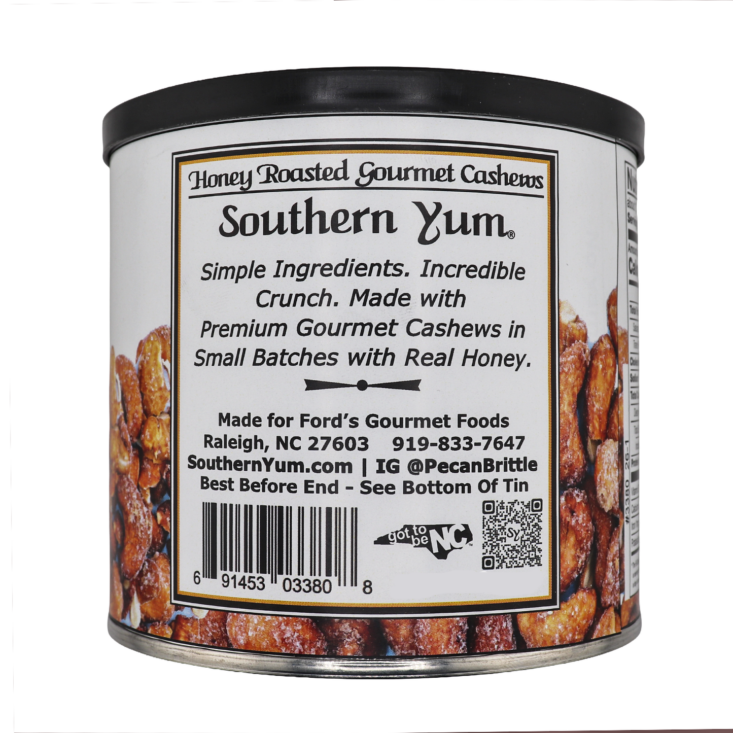 Honey roasted gourmet cashews, southern yum®, simple ingredients, incredible crunch. Made with premium gourmet cashews in small batches with real honey. made for ford's gourmet foods, Raleigh, NC 27603, 919-833-7647, southernyum.com | IG @pecanbrittle best before end - see bottom of tin. Got to be NC logo, QR Code for Southern Yum 