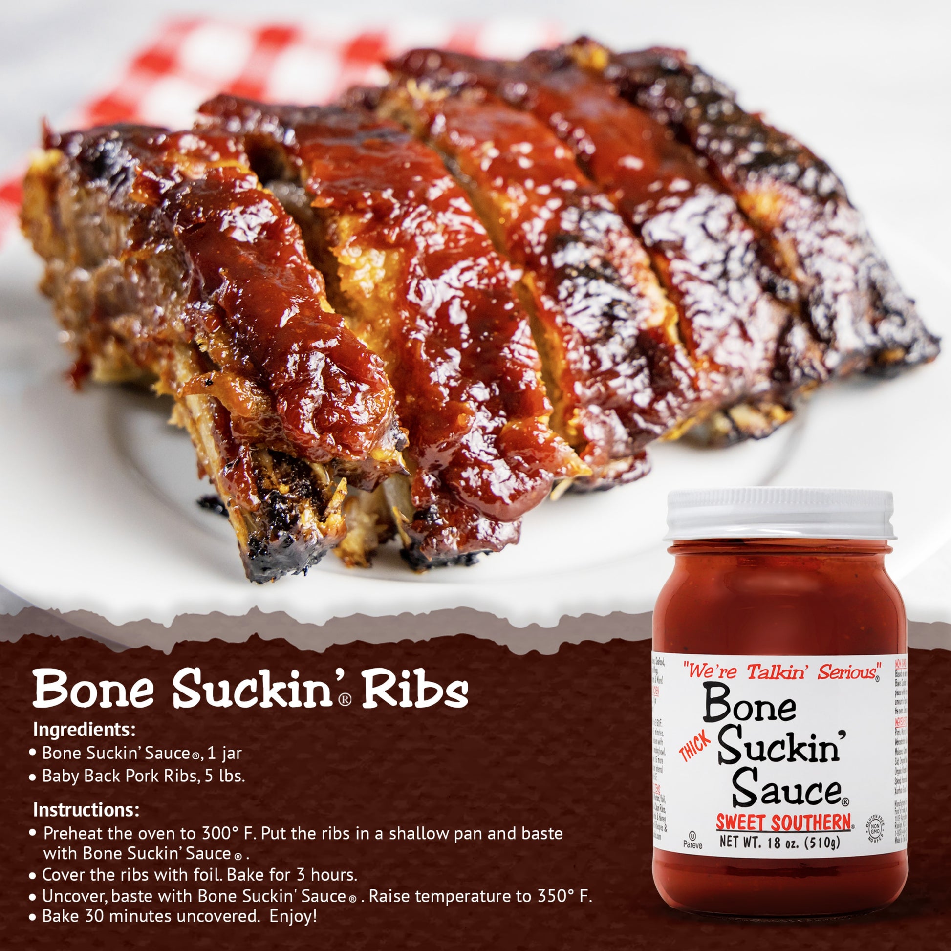 Bone Suckin’® Ribs Bone Suckin Sauce®, 1 jar Baby Back Pork Ribs, 5 lbs. Preheat oven to 300 degrees. Put ribs in shallow pan and baste with sauce. Cover ribs with foil. Bake 3 hours. Uncover, baste with Sauce. Raise temperature to 350 degrees. Bake 30 minutes uncovered. (Bone Suckin' OJ Ribs Recipe at BoneSuckin.com)