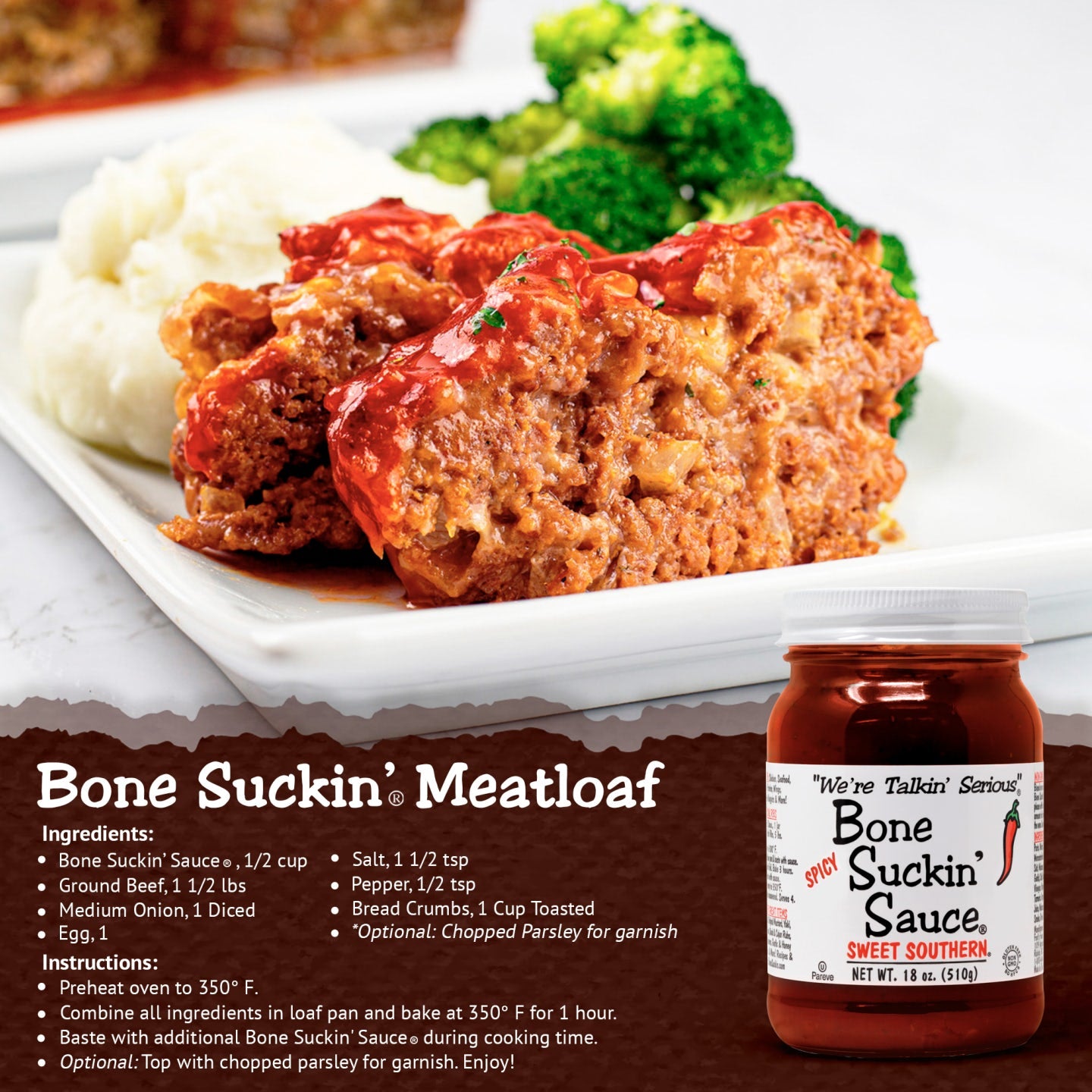 Bone Suckin' Meatloaf recipe. Ingredients: Bone Suckin' Sauce, 1/2 cup, Ground beef, 1 1/2 lbs, Medium onion, diced, Egg, 1, Salt 1 1/2 tsp, Pepper, 1/2 tsp, Bread Crumbs, 1 cup toasted Optional, chopped parsley for garnish. Instructions: Preheat oven to 350°F. Combine all ingredients in loaf pan and bake for 1 hour. Baste with additional Bone Suckin' Sauce during cooking time. Optional: Top with chopped parsley for garnish. Enjoy!
