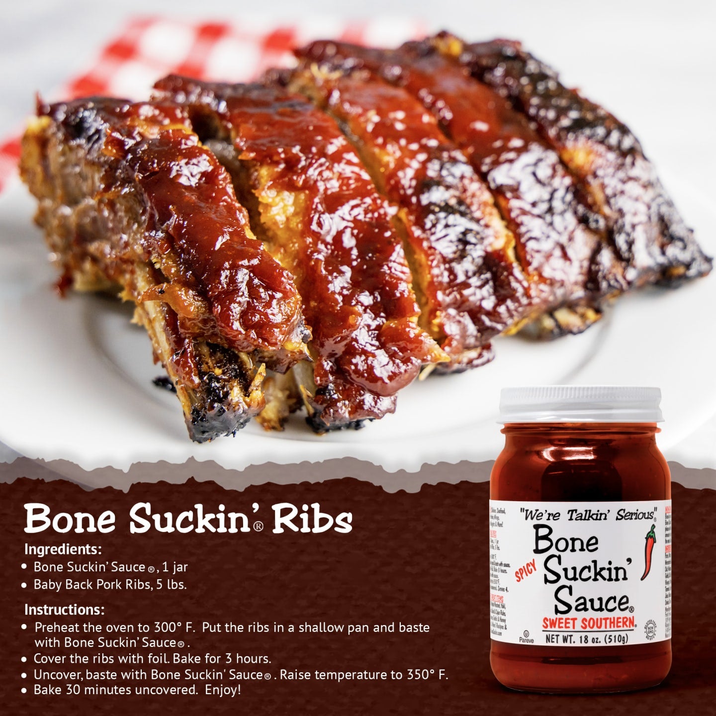 Bone Suckin’® Ribs Recipe Bone Suckin Sauce®, 1 jar Baby Back Pork Ribs, 5 lbs. Preheat oven to 300 degrees. Put ribs in shallow pan and baste with sauce. Cover ribs with foil. Bake 3 hours. Uncover, baste with Sauce. Raise temperature to 350 degrees and bake 30 minutes uncovered.