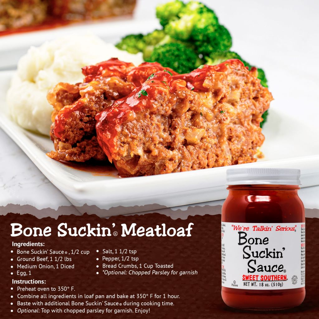 Bone Suckin’® Meatloaf.  Bone suckin' Sauce, 1/2 cup, Ground Beef, 1 1/2 lbs, Medium opnion, 1 diced, Egg, 1, Salt, 1 1/2 tsp, Pepper, 1/2 tsp, Bread Crumbs, 1 cup toasted, Optional: Chopped Parsley for garnish. Instructions: Preheat oven to 350°F. Combine all ingredients in loaf pan and bake for 1 hour. Bast with additional Bone Suckin' Sauce during cooking time. Optional: Top with chopped parsley for garnish. Enjoy!