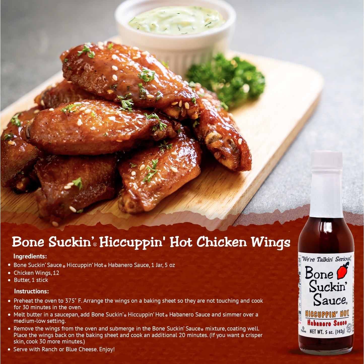 Bone Suckin' Hiccuppin' Hot Chicken Wings Recipe. Ingredients: Bone Suckin' Sauce Hiccuppin' Hot Habanero Sauce, 1 jar. 12 chicken wings. 1 stick butter. Instructions: Preheat oven to 375. Arrange wings on baking sheet, not touching. Bake for 30 minutes. Melt butter in saucepan, add Bone Suckin' Hiccuppin' Hot Habanero Sauce and simmer over medium-low setting. Remove wings from oven and submerge in the Bone Suckin' Sauce mixture, coating well. Place wings back on baking sheet and cook 20 more minutes. 