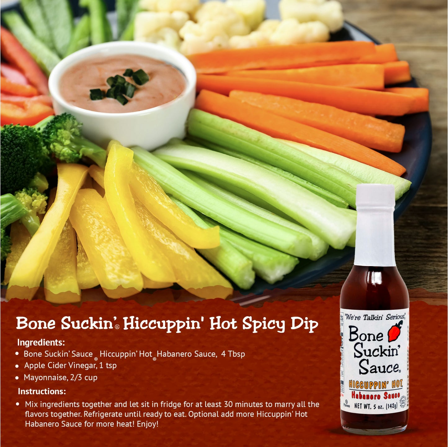 Bone Suckin' Hiccuppin' Hot Spicy Dip Recipe. Ingredients: Bone Suckin Hiccuppin Hot Habanero Sauce, 4 Tbsp, Apple Cider Vinegar, 1 Tsp, Mayonnaise, 2/3 cup. Instructions: Mix ingredients together and let sit in fridge for at least 30 minutes to marry all the flavors together. Refrigerate until ready to eat. Optional: Add more Hiccuppin Hot sauce for more heat. Enjoy!