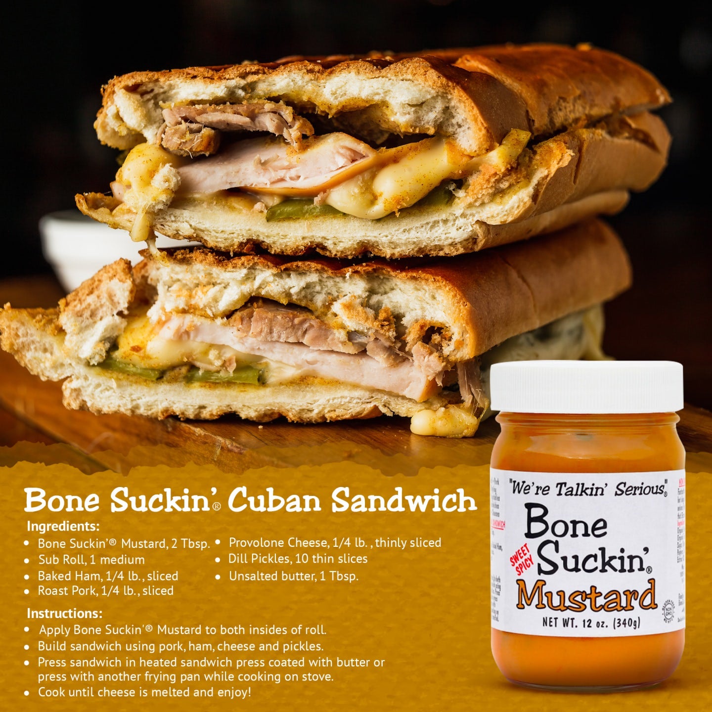 Bone Suckin'® Cuban Sandwich recipe. Ingredients: Bone Suckin' Mustard, 2 Tbsp, Sub roll, 1 medium, Baked Ham, Roast Pork, Unsalted butter, 1 Tbsp, Provolone Cheese, 1/4 lb, thinly sliced, Dill Pickles, 10 thin slices. Instructions: Apply Bone Suckin' Mustard to both insides of roll. Build sandwich using pork, ham, cheese and pickles. Press sandwich into heated sandwich press coated with butter or press another frying pan while cooking on stove. Cook until cheese is melted and enjoy
