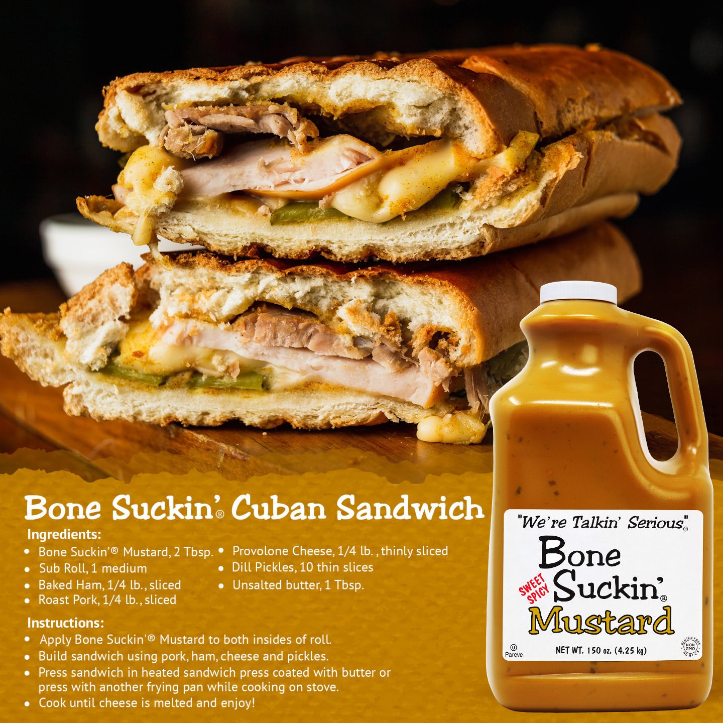 Bone Suckin Cuban Sandwich recipe. Ingredients: Bone Suckin Mustard, 2 Tbsp, Sub Roll, 1 medium, Baked Ham, Roast Pork, Unsalted butter, 1 Tbsp, Provolone Cheese, 1/4 lb, thinly sliced, Dill Pickles, 10 thin slices. Instructions: Apply Bone Suckin' Mustard to both insides of roll. Build sandwich using pork, ham, cheese and pickles. Press sandwich in heated sandwich press coated with butter or press with another frying pan while cooking on stove. Cook until cheese is melted and enjoy.