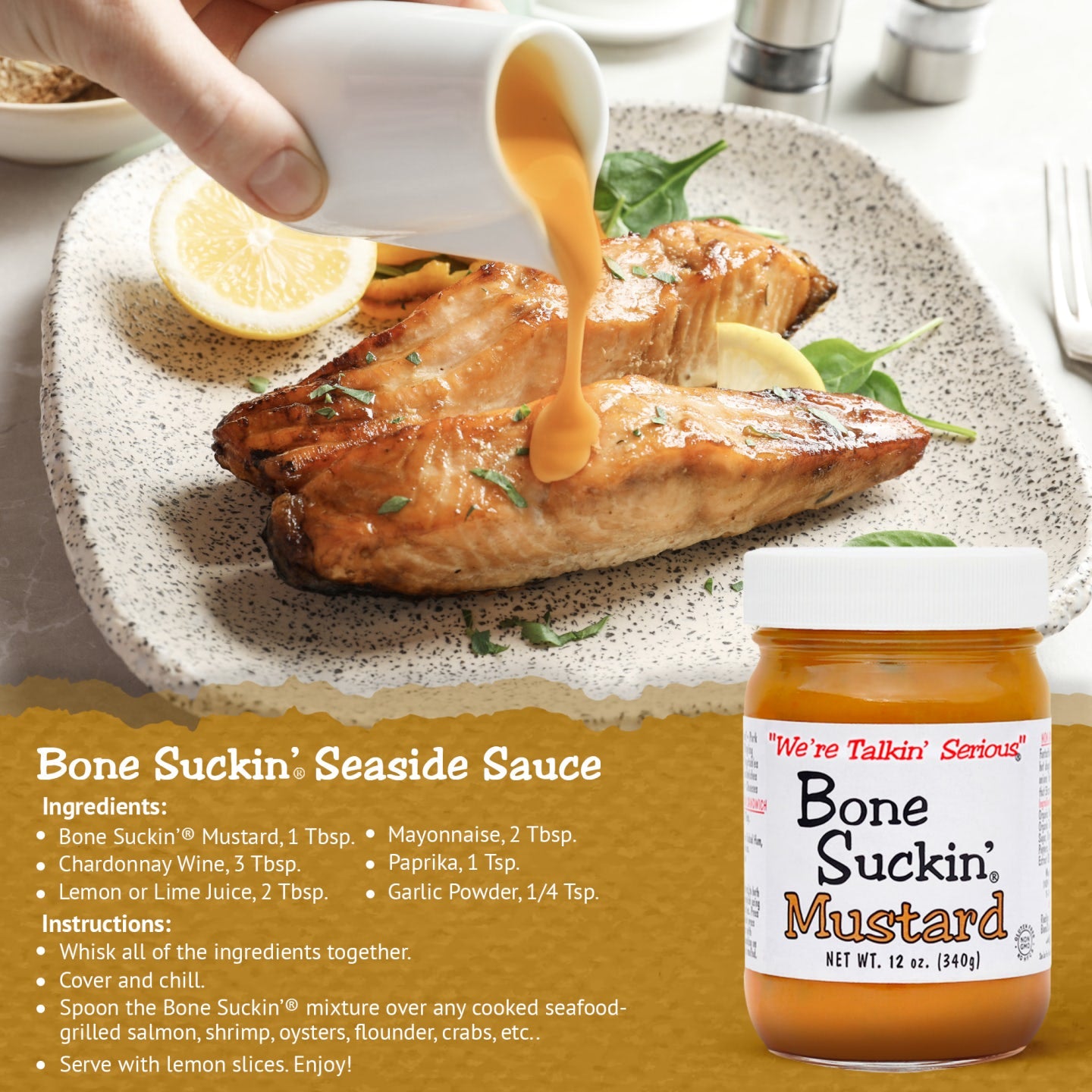Bone Suckin’® Seaside Sauce Recipe Ingredients Bone Suckin’® Mustard, 1 Tbsp. Chardonnay Wine, 3 Tbsp. Lemon or Lime juice, 2 Tbsp. Mayonnaise, 2 Tbsp. Paprika, 1 Tsp. Garlic Powder, 1/4 Tsp. Instructions Whisk together. Cover and chill. Spoon over any cooked seafood- grilled salmon, shrimp, oysters, flounder, crabs, etc.. Serve with lemon slices.