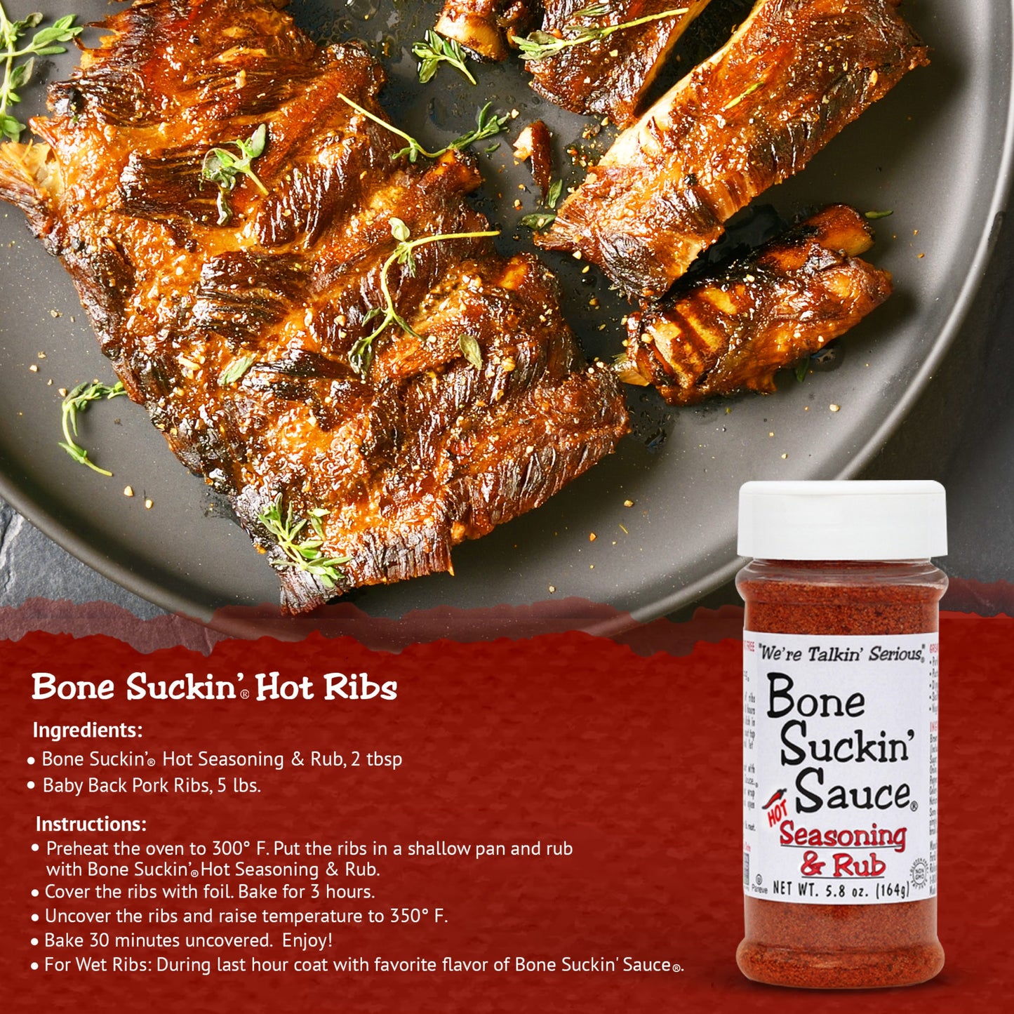 Bone Suckin Hot Ribs Recipe. Ingredients: Bone Suckin' Hot Seasoning & Rub, 2 tbsp, Baby Back Pork Ribs, 5 lbs. Instructions: Preheat oven to 300°F . Put the ribs in a shallow pan and rub with Bone Suckin Hot Seasoning & Rub. Cover the ribs with foil and bake for 3 hours. Uncover the ribs and raise temperature to 350°F. Bake uncovered for 30 minutes. Enjoy!