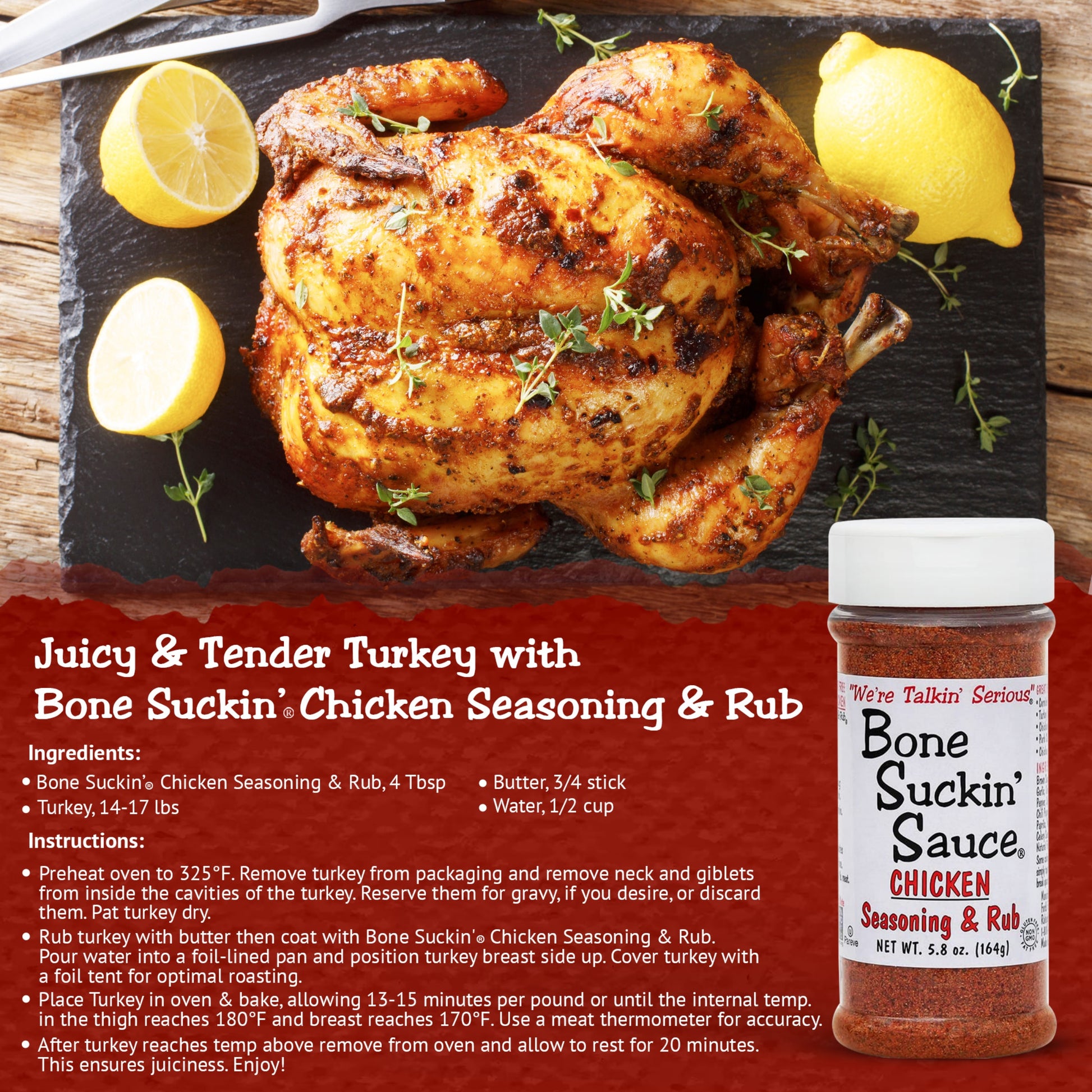 Juicy & Tender Turkey with Bone Suckin' Chicken Seasoning & Rub Recipe. Ingredients: Bone suckin' Chicken Seasoning & Rub, 4 tbsp. 3/4 stick butter. 1/2 cup water. 14-17lb turkey. Instructions: Preheat oven to 325. Remove turkey neck and giblets. Pat turkey dry. Rub turkey with butter and c oat with Bone Suckin' Chicken Seasoning & Rub. Pour water into foil-lined pan. Position turkey breast side up and cover with a foil tent. Bake for 13-15 minutes per pound or until internal thigh temp reaches 180.