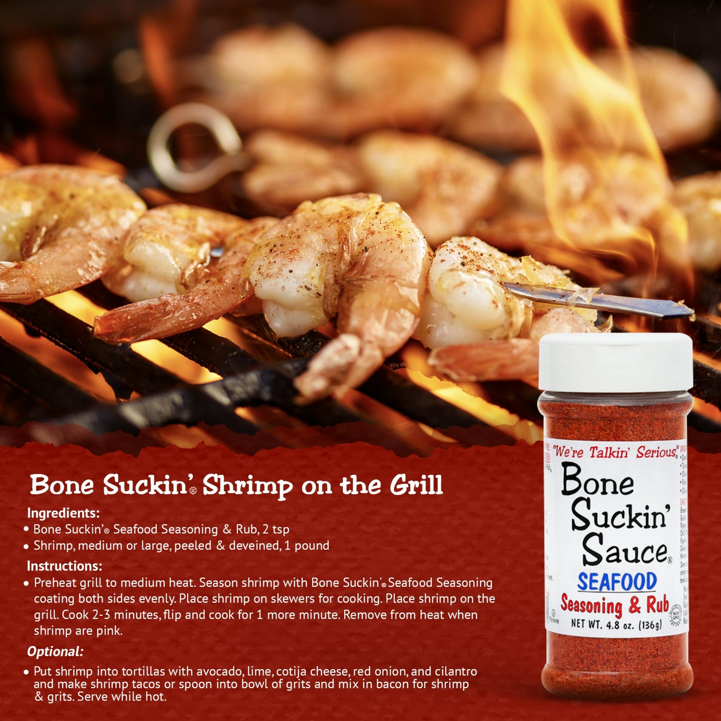 Bone Suckin' Shrimp on the Grill. Ingredients: Bone Suckin' Seafood Seasoing & Rub, 2 tsp. Shrimp, medium or large, peeled & deveined, 1 pound. Instructions: Preheat grill to medium heat. Season shrimp with Bone Suckin' Seafood Seasoning coating both sides evenly. Place shrimp on skewers for cooking. Place shrimp on grill. Cook 2-3 minutes, flip, and cook for 1 more minute. Remove from heat when shrimp are pink.