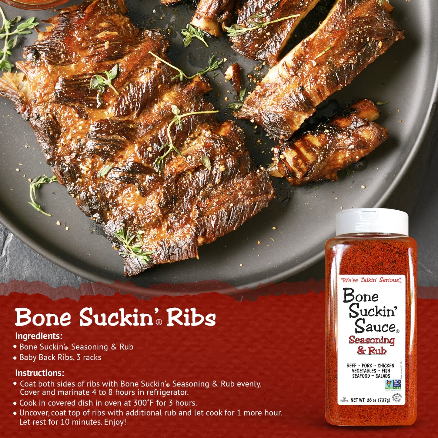 Bone Suckin' Ribs Recipe. Ingredients: Bone Suckin Seasoning & Rub, Baby Back Ribs, 3 racks. Instructions: Coat both sides of ribs with Bone Suckin' Seasoning & Rub evenly. Cover and marinate 4 to 8 hours in refrigerator. Cook in covered dish in oven at 300°F for 3 hours. Uncover, coat top of ribs with additional rub and let it cook for 1 hour more. Let rest for 10 minutes. Enjoy!