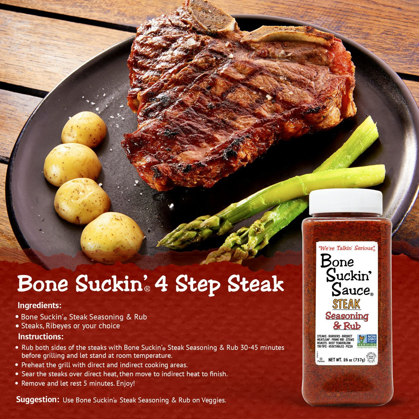 Bone Suckin 4 Step Steak Recipe. Ingredients: Bone Suckin Steak seasoning & rub. Steaks, ribeye or your choice. Instructions: Rub both sides of the steaks with the Bone Suckin Steak Seasoning & Rub 30-45 minutes before grilling and let stand at room temperature.  Prheat the grill with direct and indirect cooking areas. Sear the steaks over direct heat, then move to indirect heat to finish. Remove and let rest 5 minutes. Enjoy!