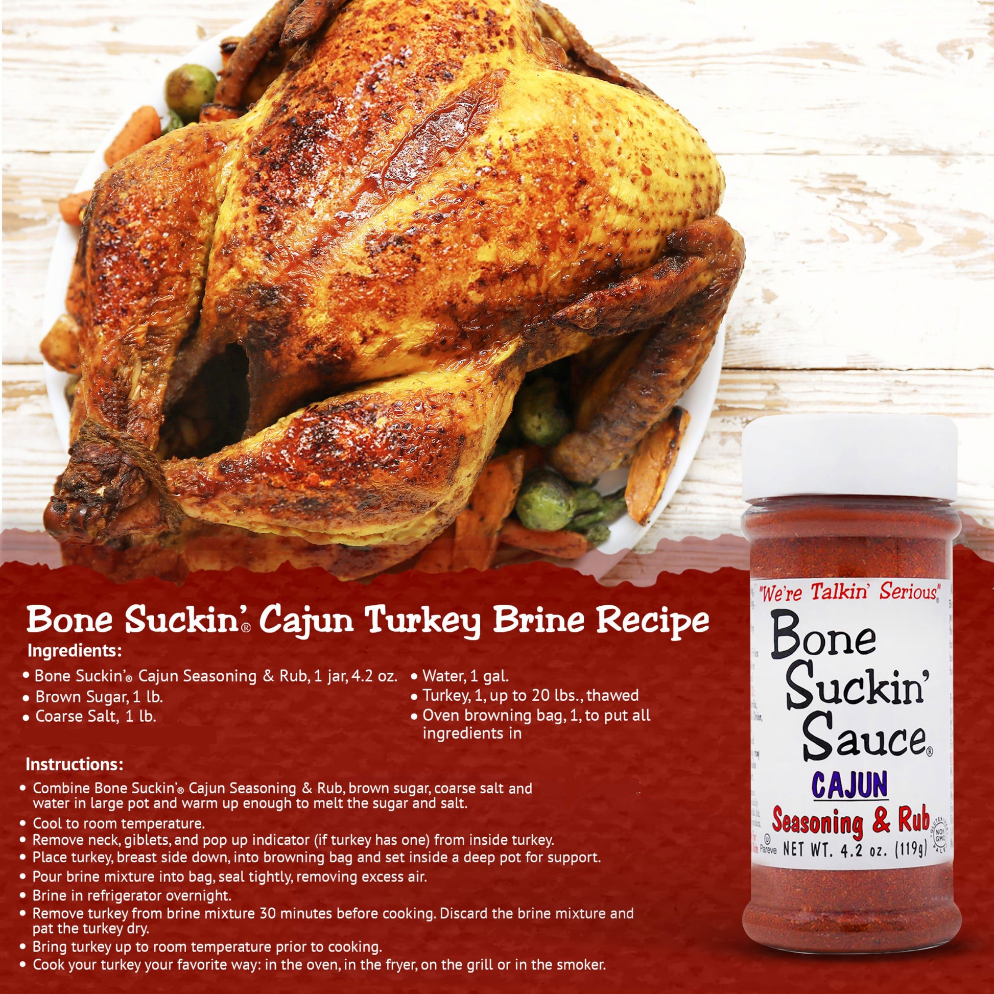 Bone Suckin' Cajun Turkey Brine Recipe. Ingredients: Bone Suckin' Cajun Seasoning & Rub, 1 jar. 1lb brown sugar. 1lb coarse salt. 1 gal. water. 1 thawed turkey <20 lbs. 1 oven browning bag. Instructions: Combine Bone Suckin' Cajun Seasoning & Rub, brown sugar, salt, and water in large pot. Warm up enough to melt then cool to room temp. Remove neck and giblets. Place turkey breast side down into browning bag, seal tightly. Brine in fridge overnight. Remove turkey from brine 30 min before cooking
