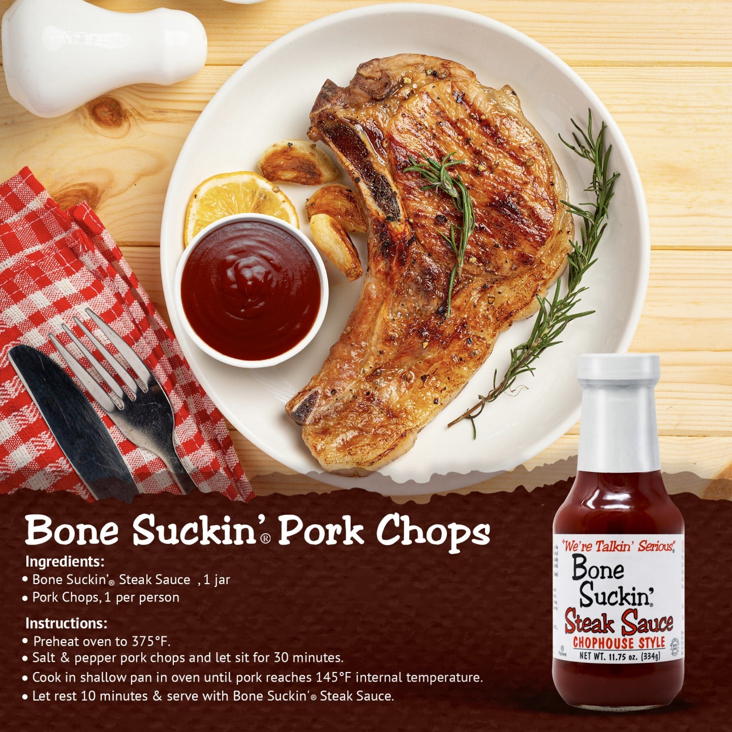 Bone Suckin' Steak Sauce, Pork Chops. Ingredients: Bone Suckin' Steak Sauce, 1 jar and 1 pork chop per person. Instructions: Preheat oven to 375°F. Salt and pepper pork chops and let sit for 30 minutes. Cook in shallow pan in oven until pork reaches 145°F internal temperature. Let rest 10 minutes and serve with Bone Suckin Steak Sauce.