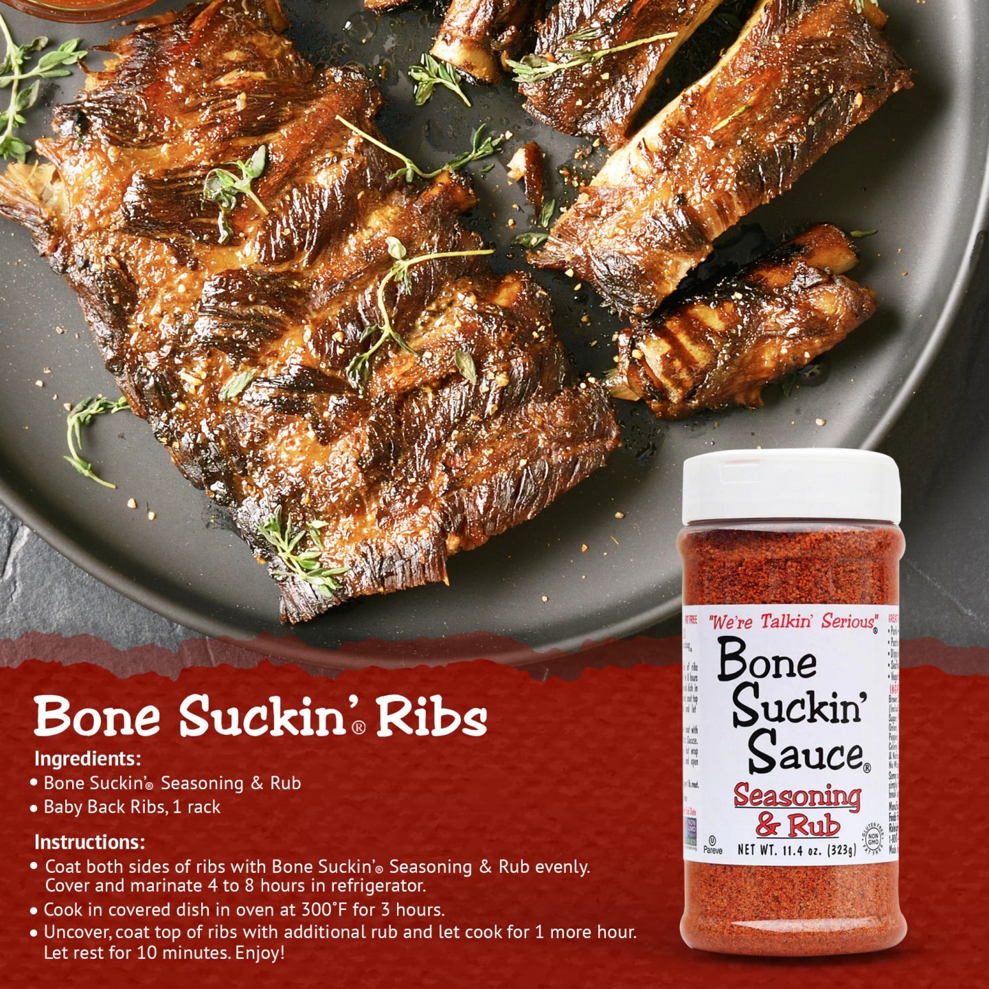 Bone Suckin Ribs Recipe. Ingredients: Bone Suckin Seasoning and rub, baby back ribs, 1 rack. Instructions: Coat both sides of ribs with Bone Suckin Seasoning & Rub evenly. Cover and marinate 4-8 hours in refrigerator. Cook in covered dish in oven at 300 F for 3 hours. Uncover, coat top of ribs with additional rub and let cook for 1 more hour. Let rest for 10 minutes. Enjoy!