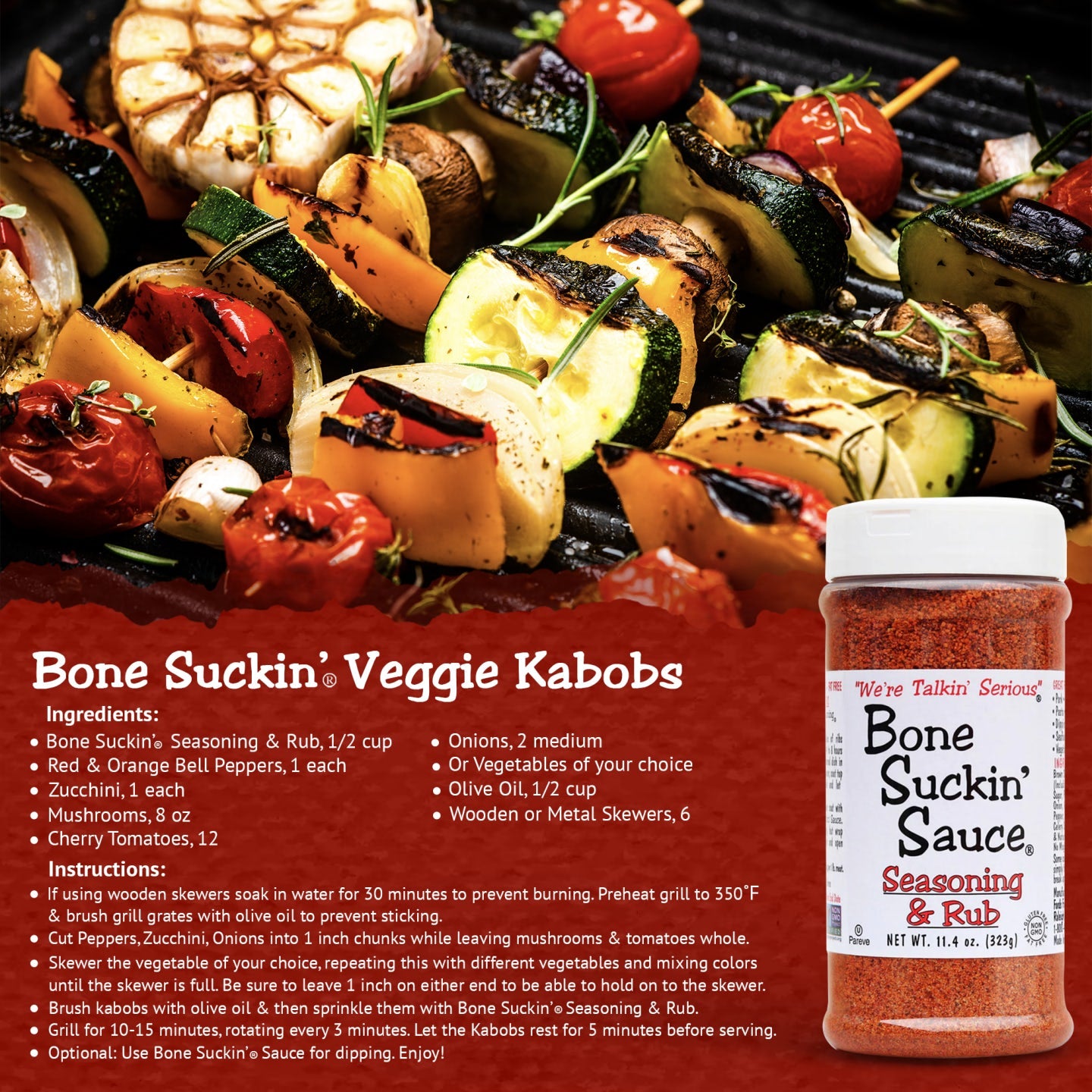 Bone Suckin' Seasoning & Rub Grilled Veggie Kabobs Recipe. Ingredients: Bone Suckin' Seasoning & Rub, 1/2 cup. Veggies of your choice (bell peppers, onions, etc). 1/2 cup olive oil. 6 wooden/metal skewers. Instructions: If using wooden skewers, soak in water for 30 min. Preheat grill to 350. Brush grill grates with olive oil. Cut veggies into chunks as needed. Skewer any veggie until skewer is full. Brush kabobs with olive oil, sprinkle with Bone Suckin' Seasoning & Rub. Grill 10-15 minutes.