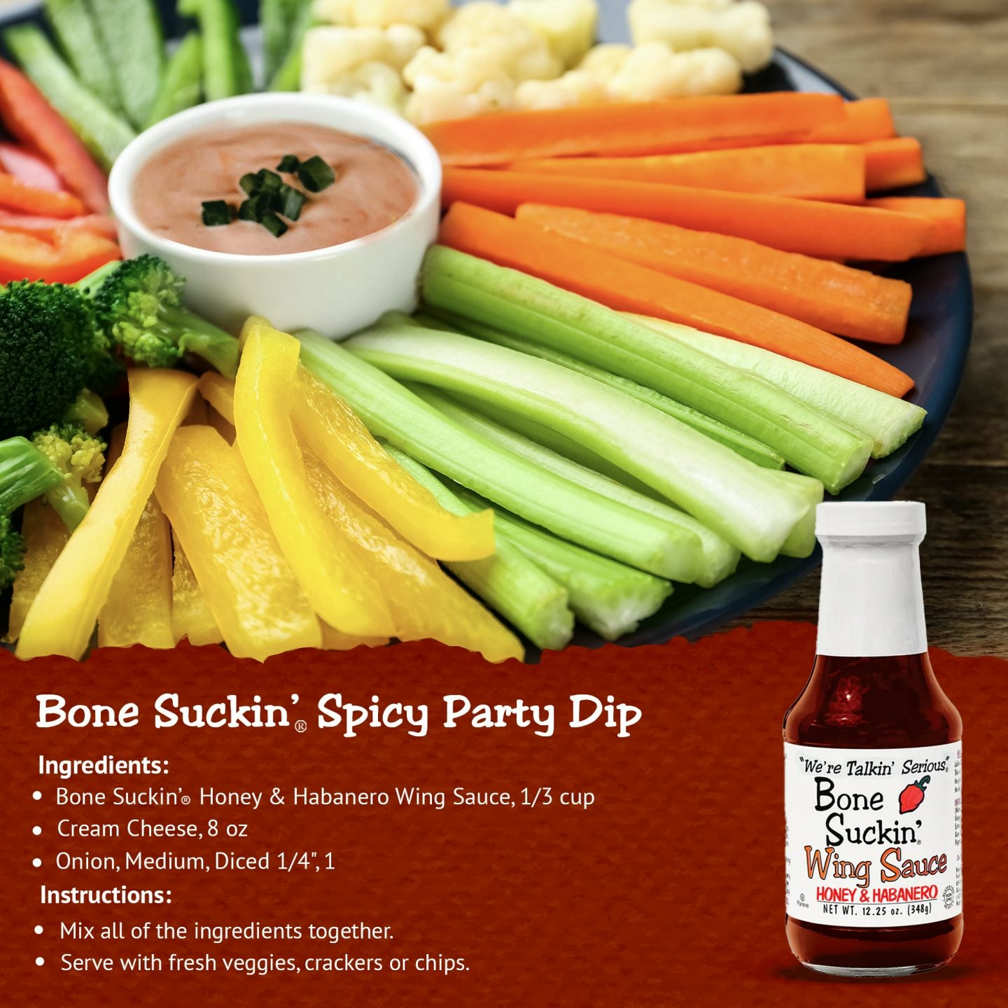 Bone Suckin'® Spicy Party Dip Recipe. Ingredients: Bone Suckin' Honey & Habanero Wing Sauce, 1/3 cup. 8 oz cream cheese. 1 medium onion diced into 1/4 inches. Instructions: Mix all of the ingredients together. Serve with fresh veggies, crackers, or chips.
