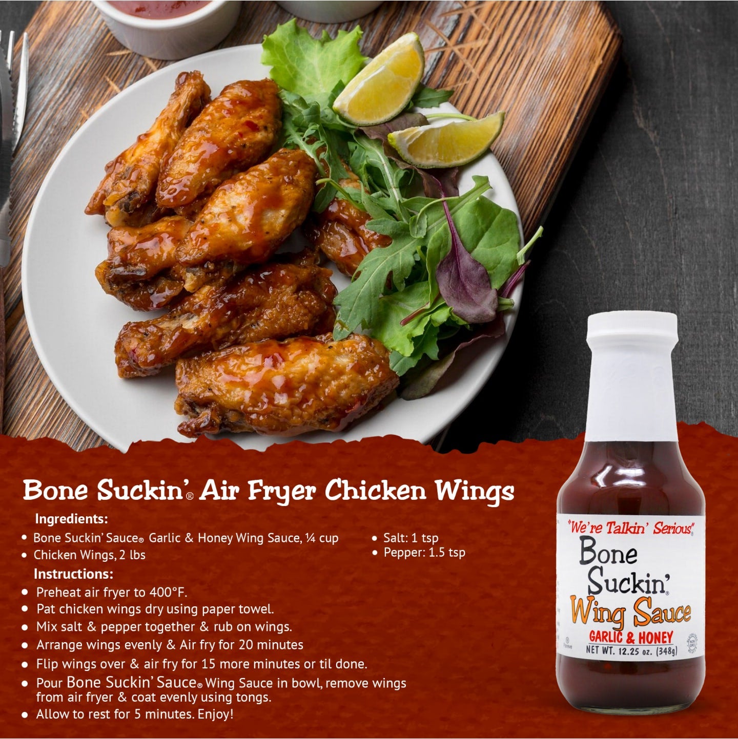 Bone Suckin Air Fryer Chicken Wings  Ingredients: Bone Suckin' Garlic & Honey Wing Sauce, 1/4 cup, Chicken Wings, 2 lbs, Salt, 1 tsp, Pepper, 1.5 tsp.  Instructions: Preheat air fryer to 400°F. Pat chicken wings dry using paper towel. Mix salt & pepper together & rub on wings. Arrange wings evenly & air fry for 20 minutes. Flip wings over & air fry for 15 more minutes or til done. Pour Bone Suckin' Sauce in a bowl, remove wings from air rfyer & coat evenly using tongs. Allow to rest for 5 minutes. Enjoy!
