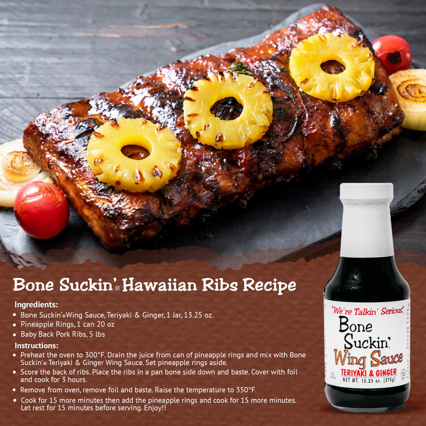 Bone Suckin'® Wing Sauce, Teriyaki & Ginger Hawaiian Ribs Recipe. Ingredients: Bone Suckin' Teriyaki & Ginger Wing Sauce, 1 jar. 1 can pineapple rings. 5 lbs Baby Back Pork Ribs. Instructions: Preheat oven to 300. Drain juice from pineapples and mix with Bone Suckin' Teriyaki & Ginger Wing Sauce. Set aside. Score back of ribs. Place ribs bone side down in a pan and baste. Cover with foil and cook for 3 hours. Remove from oven, baste, raise temp to 350. Cook 15 min. Add pinapple rings. Cook 15 more minutes