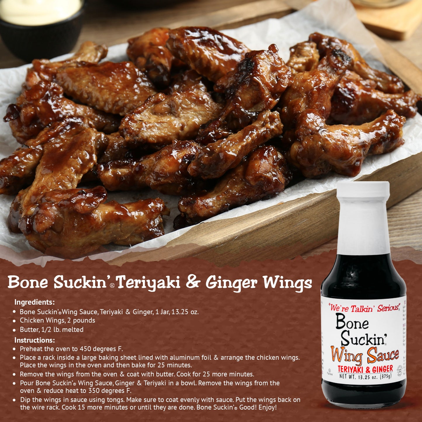 Bone Suckin' Teriyaki & Ginger Wings Recipe. Ingredients: 1 Jar Bone Suckin' Teriyaki & Ginger wing sauce, 2 pounds chicken wings, 1/2 lb butter melted. Instructions: Preheat oven to 450F. Place a rack inside a large baking sheet lined with foil. Arrange wings and bake for 25 minutes. Pour Bone Suckin' Wing Sauce in a bowl. Remove wings from oven and reduce heat to 350F. Dip wings in sauce using tongs. Make sure to coat evenly with sauce. Put wings back on the wire rack, cook 15 more minutes or until done.
