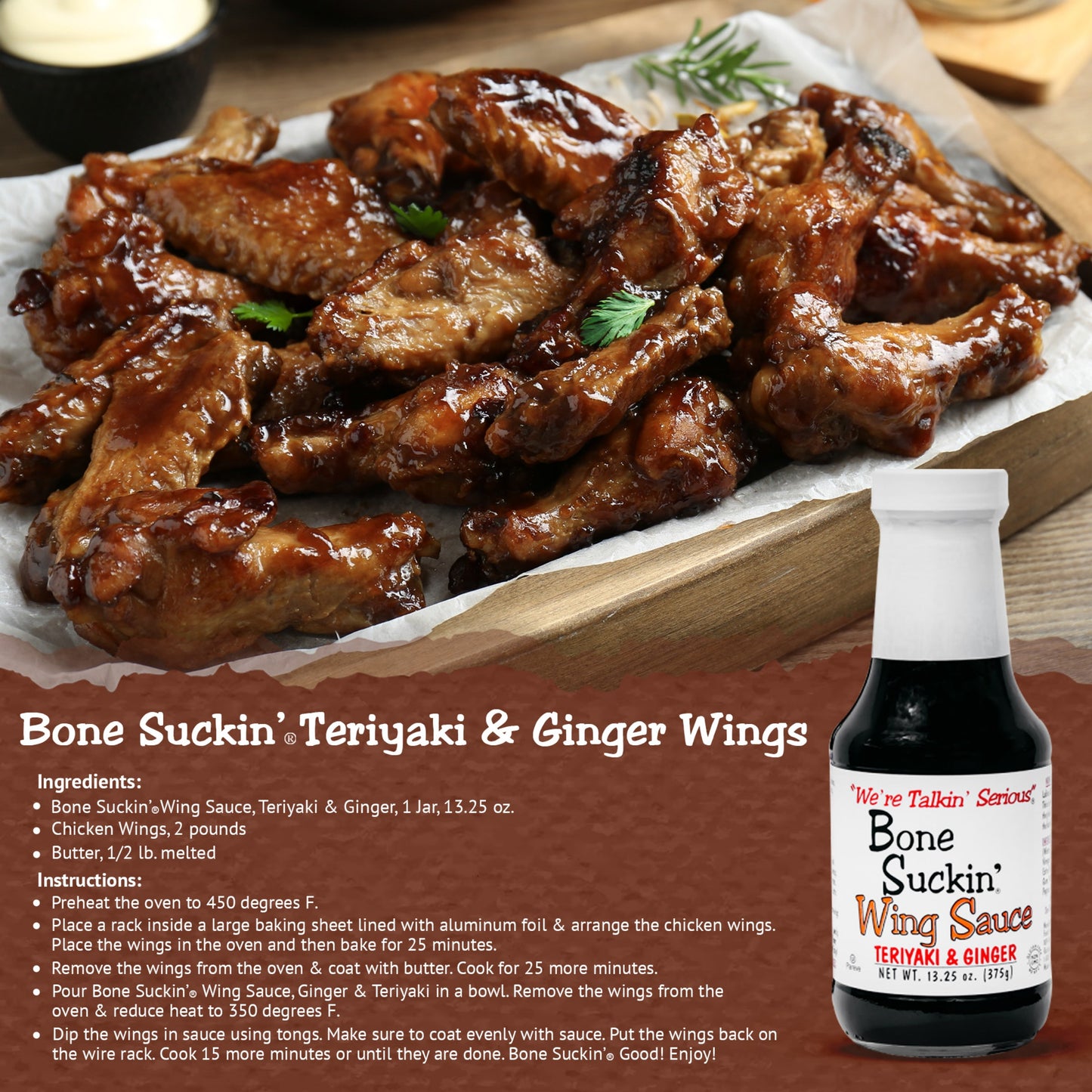 Bone Suckin'® Teriyaki & Ginger Chicken Wings Recipe. Ingredients: Bone Suckin Teriyaki & Ginger Wing Sauce, 1 jar. 2 lbs chicken wings. 1/2 lb melted butter. Instructions: Preheat oven to 450. Place a rack inside of a large baking sheet lined with foil. Arrange wings. Bake for 25 minutes. Remove wings and coat with butter. Cook 25 more minutes. Pour Bone Suckin' Teriyaki & Ginger Wing Sauce in a bowl. Remove wings from oven and reduce heat to 350. Coat wings in sauce. Cook 15 more minutes