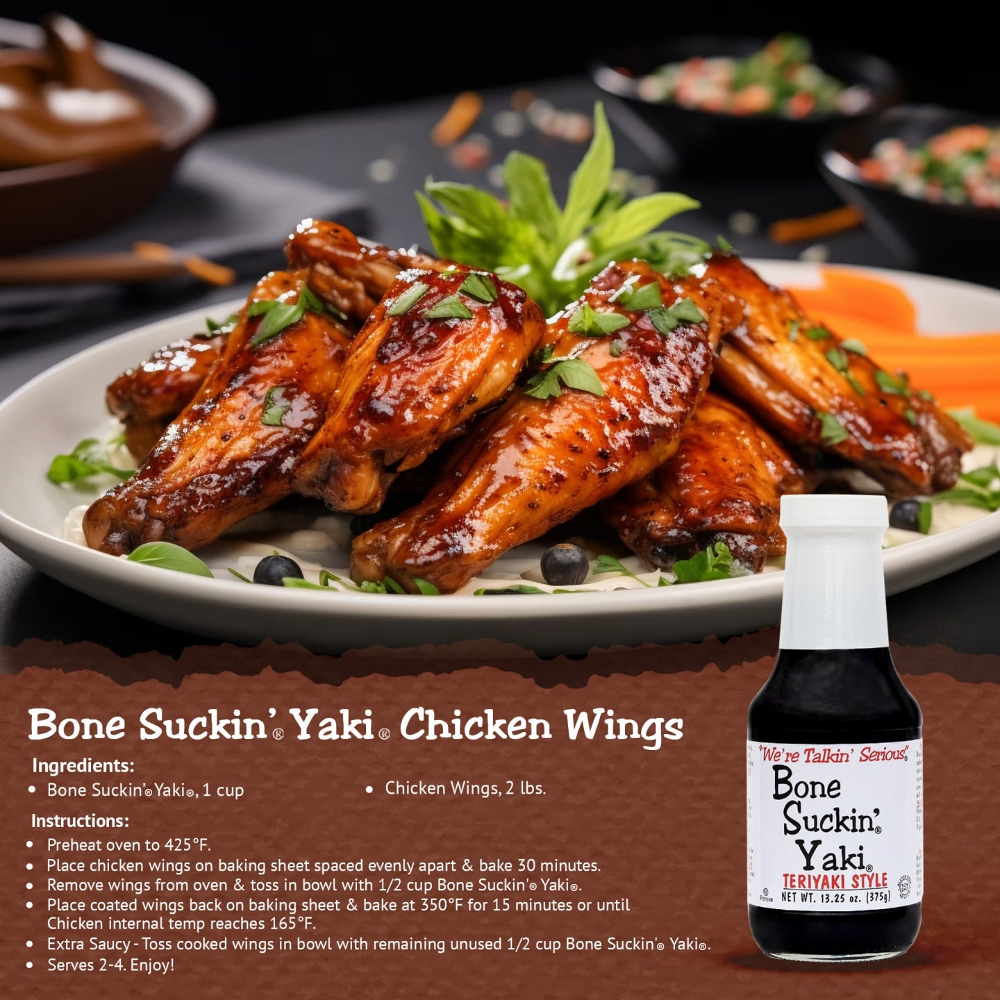 Bone Suckin' Yaki Chicken Wings Recipe. Bone Suckin' Yaki, 1 cup. 2 lbs. chicken wings. Instructions: Preheat oven to 425. Place chicken wings on baking sheet spaced evenly apart & bake 30 minutes. Remove wings from oven & toss in bowl with 1/2 cup Bone Suckin' Yaki. Place coated wings back on baking sheet & bake at 350 for 15 minutes or until chicken internal temp reaches 165. Extra Saucy- Toss cooked wings in bowl with remaining unused 1/2 cup Bone Suckin' Yaki