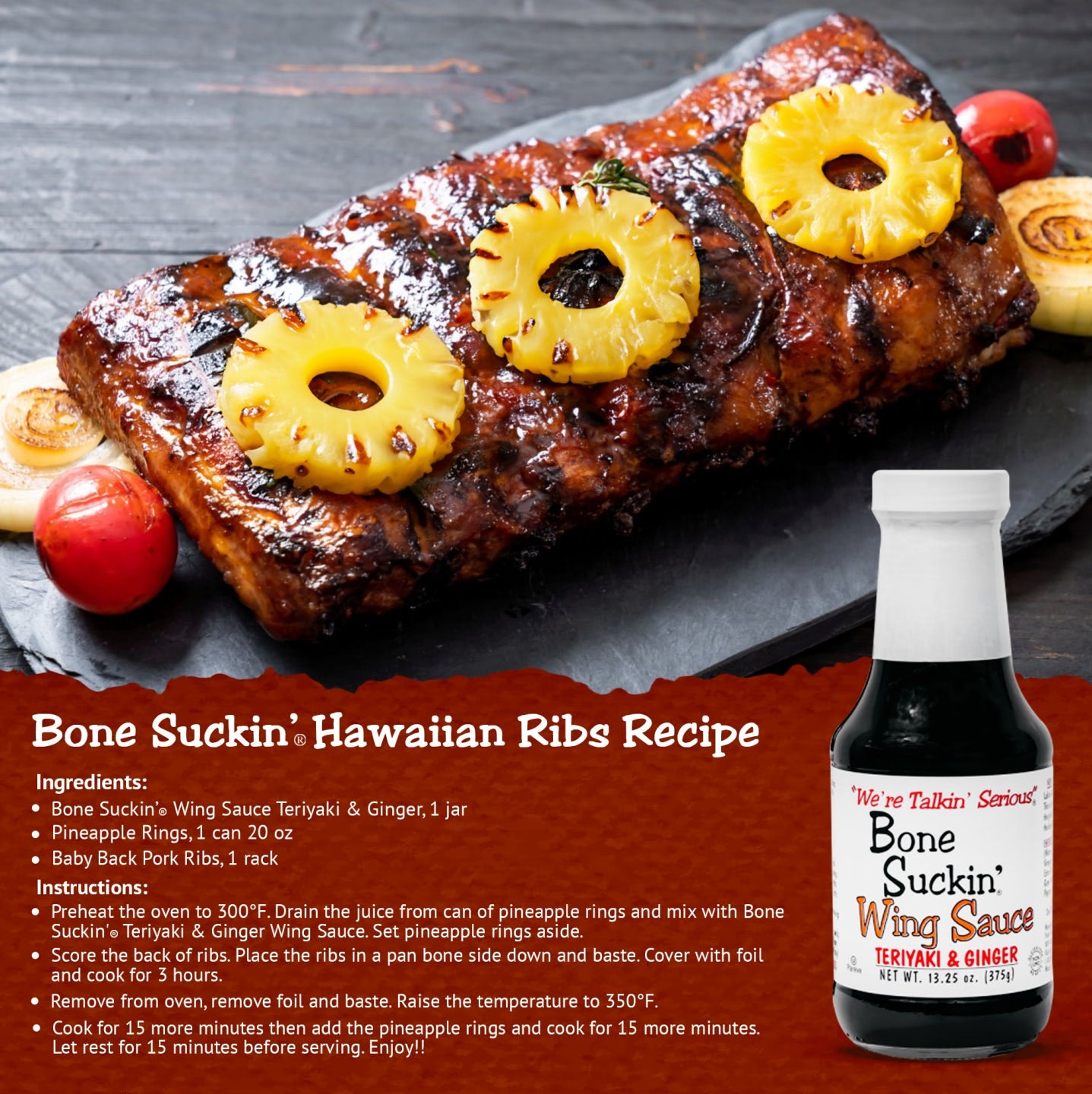 Bone Suckin' Hawaiian Ribs Recipe. Ingredients: 1 Jar Bone Suckin' Teriyaki and Ginger Wing Sauce, pineapple rings, 20 oz can. 1 rack baby back pork ribs. Instructions: Preheat oven to 300F. Drain juice from can of pineapple rings and mix with wing sauce. Set aside. Score back of ribs. Place ribs in a pan bone side down and baste. Cover with foil and cook 3 hours. Remove from oven, remove foil and baste. Raise temperature to 350F. Cook 15 more minutes. Add pineapple rings, cook 15 more minutes. Let rest
