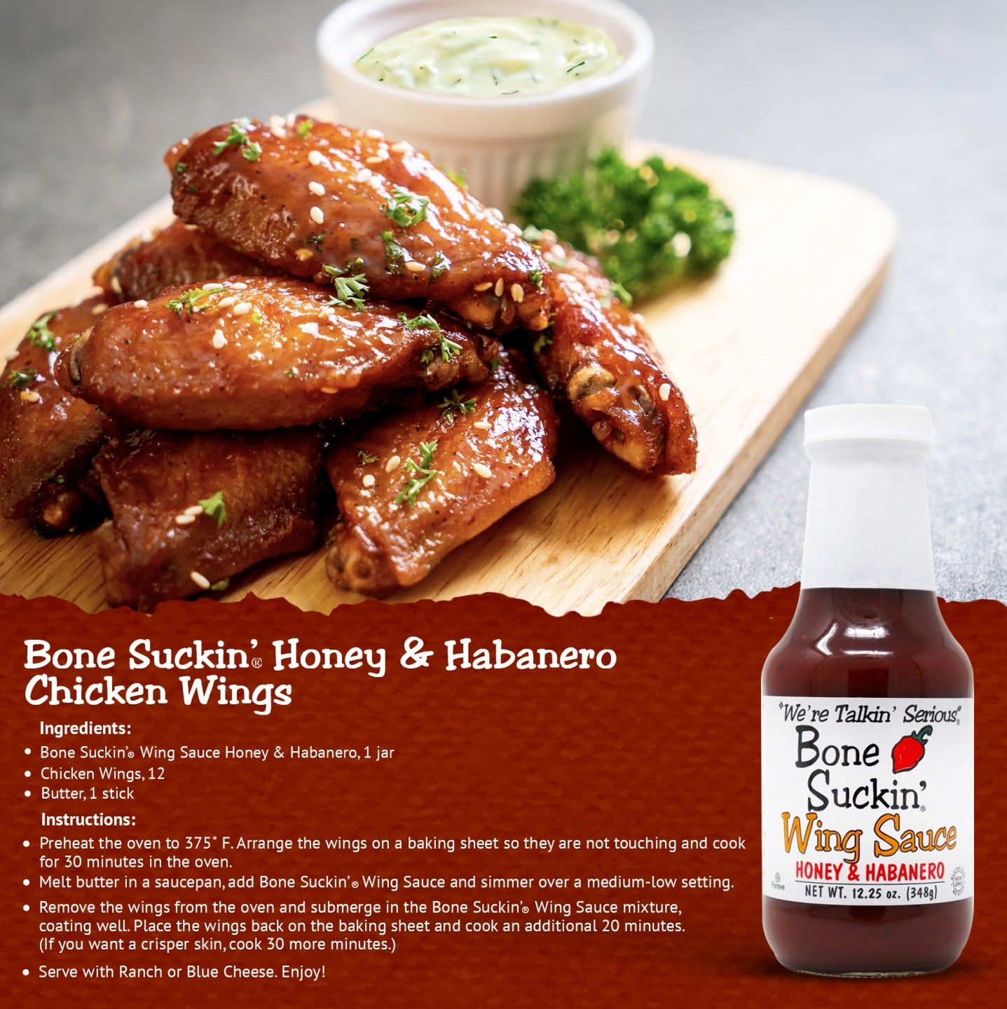 Bone Suckin' Honey & Habanero Chicken Wings Recipe. Ingredients: Bone Suckin' Wing Sauce Honey&Habanero. 12 Chicken wings. 1 stick butter. Instructions: Preheat oven to 375F. Arrange wings on baking sheet so they are not touching. Cook for 30 minutes in oven. Melt butter in a saucepan, add Bone Suckin' Wing Sauce and simmer over a medium-low setting. Remove wings from oven and submerge in the Bone Suckin' Wing Sauce mixture, coating well. Place back on baking sheet and cook an additional 20 minutes.