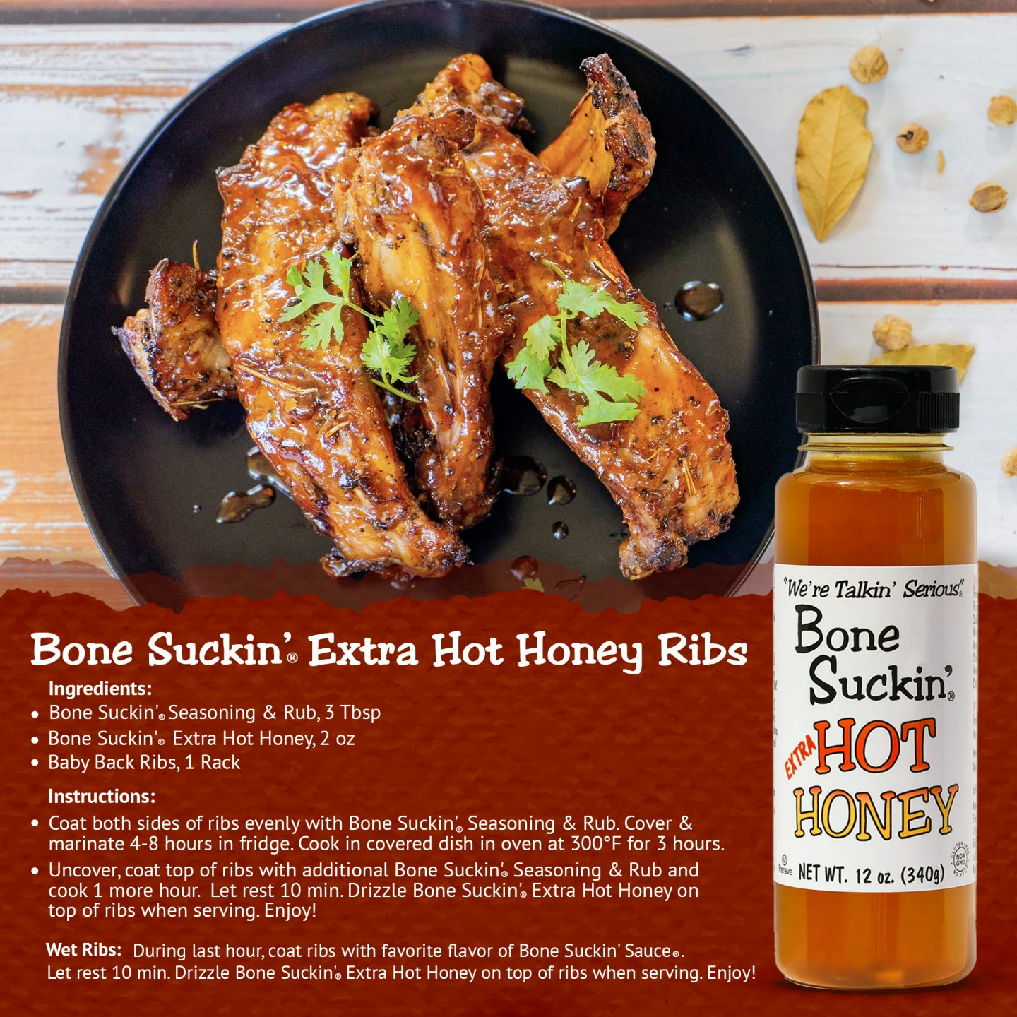 Bone Suckin' Hot Honey Ribs. Ingredients: Bone Suckin' Seasoning & Rub, 3 tbsp. Bone Suckin' Hot Honey, 2 oz. Baby back ribs, 1 rack. Instructions: Coat both sides of ribs with Bone Suckin' Seasoning & Rub. Cover & marinate 4-8 hours in fridge. Cook in covered dish in oven at 300 for 3 hours. Uncover, coat top of ribs with additional Bone Suckin' Seasoning & Rub. Cook 1 more hour. Let rest 10 min. Drizzle Bone Suckin' Hot Honey on top of ribs when serving. Enjoy!
