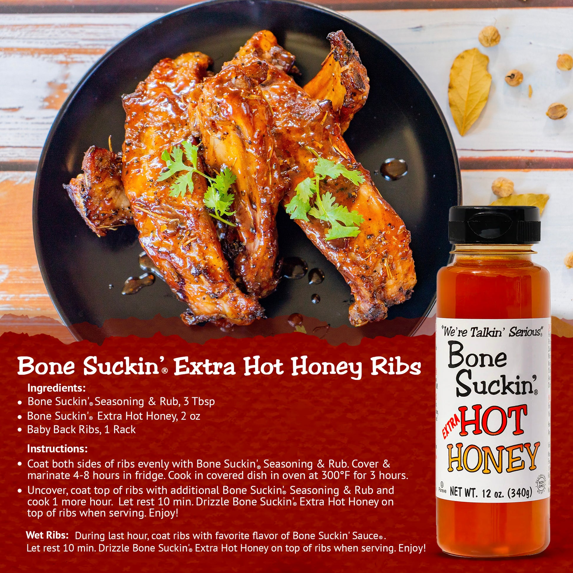 Ingredients: 
Bone Suckin' Seasoning & Rub, 3 TBSP
Bone Suckin' Extra Hot Honey, 2 oz
Baby Back Ribs, 1 Rack

Instructions: 
Coat both sides of ribs evenly with Bone Suckin' Seasoning & Rub. Cover & marinate 4-8 hours in fridge. Cook in covered dish in oven at 300°F for 3 hours.
Uncover, coat top of ribs with additional Bone Suckin' Seasoning & Rub and cook 1 more hour. Let rest 10 min. Drizzle Bone Suckin' Extra Hot Honey on top of ribs when serving. Enjoy!